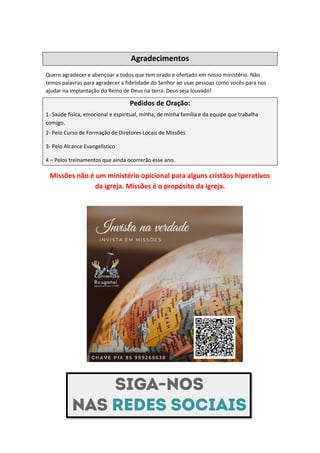 Agradecimentos
Quero agradecer e abençoar a todos que tem orado e ofertado em nosso ministério. Não
temos palavras para agradecer a fidelidade do Senhor ao usar pessoas como vocês para nos
ajudar na implantação do Reino de Deus na terra. Deus seja louvado!
Pedidos de Oração:
1- Saúde física, emocional e espiritual, minha, de minha família e da equipe que trabalha
comigo.
2- Pelo Curso de Formação de Diretores Locais de Missões
3- Pelo Alcance Evangelístico
4 – Pelos treinamentos que ainda ocorrerão esse ano.
Missões não é um ministério opicional para alguns cristãos hiperativos
da igreja. Missões é o propósito da igreja.
 