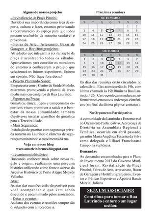 Alguns de nossos projetos                        Próximas reuniões
- Revitalização da Praça Piratini:
Devido à sua importância como área de es-
porte, cultura e lazer, estamos priorizando
a reestruturação do espaço para que todos
possam usufruí-lo de maneira saudável e
proveitosa.
- Feiras de Arte, Artesanato, Bazar de
Garagem e Hortifrutigranjeiros:
Atividades que integarm a revitalização da
praça e acontecerão todos os sábados.
Aproveitamos para convidar os moradores
do entorno a conhecerem o projeto que
selecionará os futuros expositores. Entrem
em contato. Não fique fora dessa!
- Projeto Plantando Saúde:                    Os dias das reuniões estão circulados no
Em parceria com o Centro de Saúde Modelo,     calendário. Elas acontecerão às 19h, com
estaremos promovendo o plantio de ervas       última chamada às 19h30min na Rua Lau-
medicinais em canteiros da Rua Laurindo.      rindo, 126. Caso aconteçam mudanças, in-
- Esportes na Praça:                          formaremos em nossos endereços eletrôni-
Ginástica, dança, jogos e campeonatos es-     cos (no final da última página: contatos).
portivos visam promover a saúde e o bem-
estar da nossa comunidade; também                   No Orçamento Participativo
objetiva-se instalar aparelhos de ginástica
                                              A comunidade da Laurindo e Entorno está
para a Terceira Idade.
                                              no Orçamento Participativo. A presença da
- Mais Segurança:
                                              Diretoria na Assembleia Regional e
Instalação de guaritas com segurança priva-
                                              Temática, ocorrida em abril passado,
da noturna na Laurindo e câmeras de segu-
                                              garantiu Maria Angélica Teixeira da Silva
rança monitorando o movimento da rua.
                                              como delegada e Liliaci Franciscatto
          Veja em nosso blog                  Campo na suplência.
    www.amarleinformes.blogspot.com
                                              Demandas
- Levantamento histórico:
                                              As demandas encaminhadas para o Plano
Buscando conhecer mais sobre nossa re-
                                              de Investimento 2013 do Governo Muni-
gião e origem, realizamos uma pesquisa
                                              cipal foram: Revitalização da Praça
histórica utilizando como fonte o acervo do
                                              Piratini, Feiras de Arte, Artesanato, Bazar
Arquivo Histórico de Porto Alegre Moysés
                                              de Garagem e Hortifrutigranjeiros, Even-
Vellinho.                                 -
                                              tos e Práticas Esportivas e Apoio à Banda
Atas:
                                              Marcial Juliana.
As atas das reuniões estão disponíveis para
você acompanhar o que vem sendo                   SEJA UM ASSOCIADO!
discutido e encaminhado pelos associados.
- Datas e eventos:                               Contribua para tornar a Rua
As datas dos eventos e reuniões sempre são       Laurindo e entorno um lugar
divulgadas com antecedência.                               melhor.
 