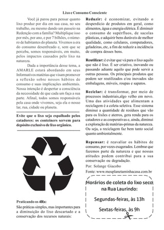 Lixo e Consumo Consciente
             Você já parou para pensar quanto                              Reduzir: é economizar, evitando o
lixo produz por dia em sua casa, no seu                                    desperdício de produtos em geral, como
trabalho, ou mesmo dando um passeio na                                     alimentos, água e energia elétrica. É diminuir
Redenção com a família? Multiplique isso                                   o consumo de supérfluos, de sacolas
por mês, por ano, e por 7 bilhões, o núme-                                 plásticas, e adquirir bens duráveis de melhor
ro de habitantes do planeta. Vivemos a era                                 qualidade, como celulares, computadores,
do consumo desenfreado e, sem que se                                       geladeiras, etc, a fim de reduzir a incidência
perceba, somos responsáveis, em muito,                                     de compra desses bens.
pelos impactos causados pelo lixo na
natureza.                                                                  Reutilizar: é evitar que vá para o lixo aquilo
             Dada a importância desse tema, a                              que não é lixo. É ser criativo, inovando ou
AMARLE estará abordando em seus                                            passando adiante aquilo que pode servir a
Informativos matérias que visam promover                                   outras pessoas. Os principais produtos que
a reflexão sobre nossos hábitos de                                         podem ser reutilizados e/ou inovados são
consumo e suas implicações ambientais.                                     embalagens, móveis, roupas e sapatos.
Nossa intenção é despertar a consciência
da necessidade de que cada um faça a sua                                   Reciclar: é transformar, por meio de
parte. Afinal, todos somos responsáveis                                    processos industriais,algo velho em novo.
pela casa onde vivemos, seja ela o nosso                                   Uma das atividades que alimentam a
lar, rua, cidade ou planeta.                                               reciclagem é a coleta seletiva. Esse sistema
.......................................................................    diminui a quantidade de resíduos que vão
Evite que o lixo seja espalhado pelos                                      para os lixões e aterros, gera renda para os
catadores: os conteiners servem para                                       catadores e as cooperativas e, ainda, diminui
depósito exclusivo de lixo orgânico.                                       a exploração de matérias-primas da natureza.
 .......................................................................   Ou seja, a reciclagem faz bem tanto social
                                                                           quanto ambientalmente.

                                                                           Repensar: é reavaliar os hábitos de
                                                                           consumo, por vezes exagerados. Lembrar que
                                                                           fazemos parte da natureza e que nossas
                                                                           atitudes podem contribui para a sua
                                                                           conservação ou degradação.
                                                                           Por: Solange Giacobo
                                                                           Fonte: www.meuplanetaminhacasa.com.br

                                                                           Horários de coleta do lixo seco
                                                                                 na Rua Laurindo:

Praticando os 4Rs:
                                                                                Segundas-feiras, às 13h
São práticas simples, mas importantes para
a diminuição do lixo descartado e a                                                 Sextas-feiras, às 9h
conservação dos recursos naturais:
 