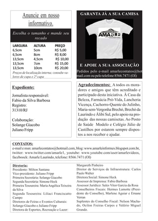 GARANTA JÁ A SUA CAMISA
       Anuncie em nosso
         informativo.
Escolha o tamanho e mande seu
            recado
LARGURA         ALTURA          PREÇO
6,5cm           5cm             R$ 5,00
6,5cm           8cm             R$ 8,00
13,5cm          4,5cm           R$ 10,00
13,5cm          7cm             R$ 15,00         E APOIE A SUA ASSOCIAÇÃO
13,5cm          10cm            R$ 20,00
Preços de localização interna; consulte va-    Pedidos pelo e-mail amarlecontatos@hot
lores de capa e 2ª capa                        mail.com ou pelo telefone 8566.7471 (OI)

                                               Agradecimentos: A todos os mora-
Expediente:
                                               dores e amigos que têm acreditado e
Jornalista responsável:                        participado desta iniciativa. À Casa da
Fabio da Silva Barbosa                         Beleza, Farmácia Pró-Vida, Lancheria
Registro:                                      Vicença, Cachorro-Quente do Julinho,
31310/RJ                                       Maria-sem-Vergonha Brechó, Brechó da
                                               Laurindo e Álibi Sul, pelo apoio na pro-
Colaboração:                                   dução das nossas camisetas. Ao Posto
Solange Giacobo                                de Saúde Modelo e Colégio Júlio de
Juliano Fripp                                  Castilhos por estarem sempre dispos-
                                               tos a nos receber e ajudar.

CONTATOS:
e-mail e msn: amarlecontatos@hotmail.com, blog: www.amarleinformes.blogspot.com.br,
twitter: www.twitter.com/amarle1, youtube: www.youtube.com/user/amarlevideos,
faceboock: Amarle Laurindo, telefone: 8566.7471 (OI)

Diretoria:                                     Margareth Pinheiro
Presidente: Milton Santana                     Diretor de Serviços de Infraestrutura: Carlos
Vice-presidente: Juliano Fripp                 Paulo Walter
Primeira Secretária: Solange Giacobo           Diretora Social: Simone Heck
Segunda Secretária: Simone Heck                Assessor de Imprensa: Fabio Barbosa
Primeira Tesoureira: Maria Angélica Teixeira   Assessor Jurídico: Sales Vitor Garcia da Rosa
da Silva                                       Conselheiros Fiscais: Hermes Lamotte (Presi-
Segunda Tesoureira: Liliaci Franciscatto       dente do Conselho), Marlene Aguiar e Ernane
Campo                                          Verran
Diretores de Feiras e Eventos Culturais:       Suplentes do Conselho Fiscal: Nelson Macha-
Solange Giacobo e Juliano Fripp                do, Ocilon Freiras Carpes e Valério Miguel
Diretora de Esportes, Recreação e Lazer:       Grando.
 