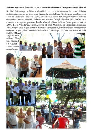 Feira de Economia Solidária –Arte,Artesanato e Bazarde Garagem da Praça Piratini
No dia 22 de março de 2014, a AMARLE recebeu representantes do poder público e
amigos na cerimônia de entrega da licença de uso da Praça Piratini para a realização da
Feira de Economia Solidária – Arte, Artesanato e Bazar de Garagem da Praça Piratini.
O evento aconteceu no coreto da Praça, em frente ao Colégio Estadual Júlio de Castilhos,
e contou com a participação da Banda Marcial Juliana. A Feira é uma parceria entre a
AMARLE, a Prefeitura de Porto Alegre e o Fórum Municipal de Economia Solidária de
PortoAlegre. Entre os participantes estavam o vice-prefeito, Sebastião Melo, representantes
do Fórum Municipal de Economia Solidária de PortoAlegre, do Centro de Saúde Modelo,
SMIC e SMAM.
Registro foto-
gráfico: Mar-
lene Shcmidt
de Aguiar e
Liliaci Francis-
catto Campo
 