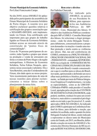 Bem estar e direitos
PorVadislau Charczuk
Fui indicado pela
AMARLE, na pessoa
do seu Presidente Sr.
Milton, para represen-
tá-los nas Audiências
Públicas do MP/
COMUI - Cons. Municipal dos Idosos. O
objetivo dasAudiências Públicas coordena-
das pelo MP e COMUI - Conselho Municipal
dos Idosos, foi selecionar e eleger protago-
nistas - onde fui eleito Delegado Titular -
para debaterem, consensualizarem e propo-
rem demandas via moções visando uma me-
lhor proteção e tutela contra as violências
aos idosos. Daí, nas pré conferências do
COMUI,estruturou-seaMOÇÃOAMARLE:
CRIAÇÃODEUMAREDENACIONAL24H
-PERMANENTE-comandada SÓPORIDO-
SOS via a criação de COMISSÕES MUNI-
CIPAIS MULTIDISCIPLINARES DE IDO-
SOS (em todo Brasil) visando consensuali-
zar o que é o melhor para os idosos do Brasil,
inovando, aprimorando e definindo um novo
olhar mais probiótico e bioético, preventiva-
mente, na Saúde por meio de Práticas Integra-
tivas/Empáticas/Complementares, via todas
as especialidades, como as da UBS/ESF-
CSModelo-PMPIS- onde presido o Conselho
Local, apoiadas pela criação dos CENTROS
DE REFERÊNCIAPARAOS IDOSOS, onde
poderá, também, reeducá-los para um existir
inclusivo, mais afetivo e sustentável privilegi-
ando-os em tudo o que for possível. E, sendo
aprovada a MOÇÃOAMARLE, fui indicado
peloCOMUIaparticiparnaConferênciaEsta-
dual do Idoso, para defender a moção, que
também foi acolhida, onde e quando fui eleito
Delegado Estadual do Idoso, sendo indicado
a representar os idosos tanto do Município
como do Estado, em 2015, em Brasília, defen-
dendo a moção em nome daAMARLE e Se-
cretaria dos Direitos Humanos do RS na cri-
açãodaREDENACIONALDOIDOSO24H.
FórumMunicipaldaEconomiaSolidária
Por Liliaci Franciscatto Campo
No dia 20/03, nossa AMARLE foi aplau-
dida pelos participantes da assembleia do
Fórum Municipal da Economia Solidária
de Porto Alegre. A reunião teve por
objetivo esclarecer questões relativas à
certificação dos grupos e associações que
a SESAMPE-DIFESOL está implemen-
tando via Fórum. Esta certificação será
importante para que grupos de trabalho
ligados ao Fórum de Economia Solidária
tenham acesso ao mercado através da
constituição de “pontos fixos de
comercialização”.
Cerca de 70 pessoas participaram do en-
contro, todas ligadas a grupos que atuam
na produção e venda de artesanato em
feiras e eventos de PortoAlegre e da região
metropolitana. A Diretora de Economia
Solidária, Nelsa Fabian Nespolo, apre-
sentou nossa associação à plenária. Ela e
Vera Bortolini, uma das Coordenadoras do
Fórum, têm dado apoio ao nosso projeto.
Vera recentemente participou de uma de
nossas reuniões para prestar esclare-
cimentos e trocar ideias sobre o
planejamento da nossa feira.
Troca de experiências nas reuniões da AMARLE
 