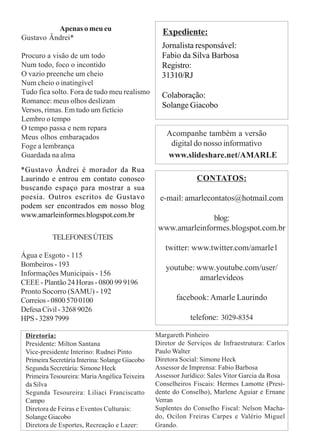 Diretoria:
Presidente: Milton Santana
Vice-presidente Interino: Rudnei Pinto
Primeira Secretária Interina: Solange Giacobo
Segunda Secretária: Simone Heck
Primeira Tesoureira: MariaAngélica Teixeira
da Silva
Segunda Tesoureira: Liliaci Franciscatto
Campo
Diretora de Feiras e Eventos Culturais:
Solange Giacobo
Diretora de Esportes, Recreação e Lazer:
Margareth Pinheiro
Diretor de Serviços de Infraestrutura: Carlos
Paulo Walter
Diretora Social: Simone Heck
Assessor de Imprensa: Fabio Barbosa
Assessor Jurídico: Sales Vitor Garcia da Rosa
Conselheiros Fiscais: Hermes Lamotte (Presi-
dente do Conselho), Marlene Aguiar e Ernane
Verran
Suplentes do Conselho Fiscal: Nelson Macha-
do, Ocilon Freiras Carpes e Valério Miguel
Grando.
CONTATOS:
e-mail: amarlecontatos@hotmail.com
blog:
www.amarleinformes.blogspot.com.br
twitter: www.twitter.com/amarle1
youtube: www.youtube.com/user/
amarlevideos
facebook:Amarle Laurindo
telefone: 3029-8354
Apenas o meu eu
Gustavo Ândrei*
Procuro a visão de um todo
Num todo, foco o incontido
O vazio preenche um cheio
Num cheio o inatingível
Tudo fica solto. Fora de tudo meu realismo
Romance: meus olhos deslizam
Versos, rimas. Em tudo um fictício
Lembro o tempo
O tempo passa e nem repara
Meus olhos embaraçados
Foge a lembrança
Guardada na alma
Acompanhe também a versão
digital do nosso informativo
www.slideshare.net/AMARLE
Jornalista responsável:
Fabio da Silva Barbosa
Registro:
31310/RJ
Colaboração:
Solange Giacobo
Expediente:
TELEFONESÚTEIS
Água e Esgoto - 115
Bombeiros - 193
Informações Municipais - 156
CEEE - Plantão 24 Horas - 0800 99 9196
Pronto Socorro (SAMU) - 192
Correios - 0800 570 0100
Defesa Civil - 3268 9026
HPS-32897999
*Gustavo Ândrei é morador da Rua
Laurindo e entrou em contato conosco
buscando espaço para mostrar a sua
poesia. Outros escritos de Gustavo
podem ser encontrados em nosso blog
www.amarleinformes.blogspot.com.br
 