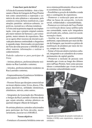 Como fazer parte da feira? 
A Feira de Economia Solidária - Arte e Arte-sanato 
e Bazar de Garagem da Praça Piratini 
tem como característica a exposição e co-mércio 
de artes plásticas e artesanato; pelo 
comércio e troca de bens reutilizáveis, e por 
atrações paralelas: artísticas-culturais, es-portivas, 
recreativas e oficinas temáticas. 
A Feira está na primeira etapa de sua implan-tação, 
visto que o projeto original contem-pla 
maior número de barracas e, por conse-guinte, 
maior número de expositores. Bus-ca- 
se agora obter recursos da iniciativa pri-vada 
para darmos continuidade e chegarmos 
à segunda etapa. Interessados em participar 
da Feira deverão procurar a AMARLE para 
obter maiores informações e realizar o 
cadastramento. 
Poderão cadastrar-se para participar da 
Feira: 
- Artistas plásticos, preferencialmente resi-dentes 
na Rua Laurindo e entorno; 
- Artesãos, preferencialmente residentes na 
Rua Laurindo e entorno; 
- Empreendimentos Econômicos Solidários 
participantes do FMESPA; 
- Pessoas físicas que desejam comercializar 
ou trocar objetos como: livros, discos, CDs, 
peças decorativas, utilidades domésticas, 
eletrônicos, móveis, entre outros; 
- Integrantes da Associação dos Moradores 
e Amigos da Rua Laurindo e Entorno desde 
que sejam artesãos, artistas plásticos ou 
queiram integrar o Bazar de Garagem. 
Os artistas plásticos e artesãos selecionados 
para participar da Feira deverão, neces-sariamente, 
associar-se à AMARLE. 
Nossos objetivos 
- Fortalecer a Economia Solidária como um 
novo sistema politicamente eficaz na esfe-ra 
econômica da sociedade; 
- Possibilitar a geração de trabalho e renda 
para o contingente de expositores; 
- Promover a reeducação para um novo 
olhar na busca da autogestão, inclusão 
social, solidariedade e sustentabilidade; 
- Promover a revitalização da Praça Piratini 
e a reutilização desse espaço público pela 
sua comunidade, numa ação integradora 
envolvendo arte, cultura, convívio social, 
recreação e lazer; 
- Auxiliar nas ações de sustentabilidade 
ambiental, especialmente por meio do Ba-zar 
de Garagem, que incentiva a prática de 
reutilização de produtos por meio de tro-ca, 
compra ou venda; 
- Tornar a Feira um atrativo turístico-cultu-ral, 
integrando-a ao calendário de eventos 
permanentes da capital gaúcha. 
- Promover a inclusão de pessoas sem 
moradia que vivem ao longo dos últimos 
anos naPraça Piratini, bem como pessoas 
idosas e comunidades que vivem em área 
de extrema vulnerabilidade social. 
Segunda apresentação do projeto realizada no 
Julinho (14/08) com expositores, empresas e 
entidades. 
 