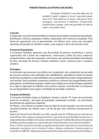 POR DENTRO DA ECONOMIA SOLIDÁRIA 
Economia Solidária é um jeito diferente de 
produzir, vender, comprar e trocar o que precisamos 
para viver. Sem explorar os outros, sem querer levar 
vantagem, sem destruir o ambiente. Cooperando, 
fortalecendo o grupo, cada um pensando no bem de 
todos e no próprio bem. 
Conceito: 
Compreende-se por Economia Solidária o conjunto de atividades econômicas de produção, 
distribuição, consumo, poupança e crédito, organizados sob a forma de autogestão. Essa 
forma de organização vem se apresentando, nos últimos anos, como uma inovadora 
alternativa de geração de trabalho e renda e uma resposta a favor da inclusão social. 
Formas de Organização: 
A Economia Solidária apresenta uma diversidade de práticas econômicas e sociais 
organizadas sob a forma de cooperativas, associações, clubes de troca, empresas 
autogestionárias, redes de cooperação, entre outras, que realizam atividades de produção 
de bens, prestação de serviços, finanças solidárias, trocas, comércio justo e consumo 
solidário. 
Princípios: 
Os princípios que norteiam essa prática são: cooperação, não competição; preservação 
dos recursos naturais; não exploração dos trabalhadores; igualdade de poder na tomada 
de decisões na empresa e responsabilidade com a comunidade local onde o empreendimento 
está inserido. Seus resultados econômicos, políticos e culturais são compartilhados pelos 
participantes, sem distinção de gênero, idade e raça. Implica na reversão da lógica capitalista 
ao se opor à exploração do trabalho e dos recursos naturais, considerando o ser humano 
na sua integralidade como sujeito e finalidade da atividade econômica. 
Um pouco de história: 
A Economia Solidária surgiu na Inglaterra, durante o século 19, como um movimento 
social de resistência - por parte da população socialmente excluída - ao crescimento 
desenfreado do capitalismo industrial. 
No Brasil, o movimento só ganhou força no final do século passado, mas tem crescido 
consideravelmente nos últimos anos e já faz do país uma referência internacional no 
assunto. 
Depois do Fórum Social Mundial, em 2001, quando mais de 1500 pessoas se reuniram em 
uma oficina sobre empresas autogestionárias e pensaram na possibilidade de articular os 
empreendimentos solidários foi criado o primeiro Grupo de Trabalho Brasileiro de Economia 
Solidária que desencadeou na constituição do Fórum Brasileiro de Economia Solidária. 
Hoje, o Fórum está muito inserido na agenda internacional e quer buscar outras formas de 
integração econômica com a América Latina e demais continentes. Fazemos parte do 
Conselho do RIPESS - Rede Intercontinental de Promoção da Economia Social Solidária e 
 