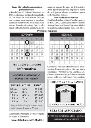 Banda Marcial Juliana conquista o         memorar apesar de todas as dificuldades.
            pentacampeonato                  Além de contar com uma empenhada turma
A Banda Marcial Juliana foi fundada em       de participantes, a banda conquistou o penta
1959, pertence ao Colégio Estadual Júlio     no Estadual de Bandas.
de Castilhos e foi reativada em 2006 por              Boas vindas ao novo diretor
um grupo de ex-alunos que a mantêm e         O colégio Estadual Júlio de Castilhos, parcei-
desenvolve um trabalho de inclusão social    ro da AMARLE, conta com um novo diretor.
através do ensino da música. Seu coorde-     Antonio Cesar dos Santos Esperança foi elei-
nador, Dr Carlos Rizzon, tem muito que co-   to na última votação para o cargo, em 22/11.
                                 Próximas reuniões




    Anuncie em nosso                         Os dias das reuniões estão circulados no ca-
      informativo.                           lendário. Elas acontecerão às 19h, com última
                                             chamada às 19h30min na Rua Laurindo, 126.
    Escolha o tamanho e                      Caso aconteçam mudanças, informaremos em
                                             nossos endereços eletrônicos (ver contatos).
     mande seu recado
                                               GARANTA JÁ A SUA CAMISA
LARGURA        ALTURA        PREÇO
 6,5cm         5cm           R$ 5,00
 6,5cm         8cm           R$ 8,00
 13,5cm        4,5cm         R$10,00
 13,5cm        7cm           R$15,00
 13,5cm        10cm          R$20,00
  Preços de localização interna; con-          E APOIE A SUA ASSOCIAÇÃO
  sulte valores de capa e 2ª capa
                                               SEJA UM ASSOCIADO!
Acompanhe também a versão digital
do nosso informativo                         Contribua para tornar a Rua Laurindo
  www.slideshare.net/AMARLE                       e entorno um lugar melhor.
 