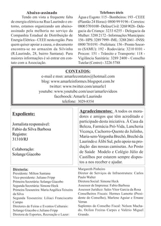 Abaixo-assinado                                     Telefones úteis
       Tendo em vista a frequente falta         Água e Esgoto: 115 - Bombeiros: 193 - CEEE
de energia elétrica na Rua Laurindo e en-       (Plantão 24 Horas): 0800 99 9196 - Correios:
torno, estamos organizando um abaixo-           0800 570 0100 - Defesa Civil: 3268 9026 - Dele-
assinado pela melhoria no serviço da            gacia da Criança: 3233 6255 - Delegacia da
Companhia Estadual de Distribuição de           Mulher: 3288 2172 - Informações Municipais:
Energia Elétrica - CEEE nesta região. Para      156 - HPS: 3289 7999 - IML: 3288 2661 - INSS:
quem quiser apoiar a causa, o documento         0800 78 0191 - Prefeitura: 156 - Pronto Socor-
encontra-se no armazém da Silvinha              ro (SAMU): 192 - Rodoviária: 3210 0101 -
(R.Laurindo, 28, bairro Santana). Para          Procon: 151 - Trânsito e Transporte: 118 -
maiores informações é só entrar em con-         Vigilância Sanitária: 3289 2400 - Conselho
tato com a Associação.                          Tutelar (Centro) - 3226 5788

                                    CONTATOS:
                     e-mail e msn: amarlecontatos@hotmail.com
                     blog: www.amarleinformes.blogspot.com.br
                          twitter: www.twitter.com/amarle1
                    youtube: www.youtube.com/user/amarlevideos
                             faceboock: Amarle Laurindo
                                  telefone: 3029-8354

                                                Agradecimentos: A todos os mora-
Expediente:
                                                dores e amigos que têm acreditado e
                                                participado desta iniciativa. À Casa da
Jornalista responsável:
                                                Beleza, Farmácia Pró-Vida, Lancheria
Fabio da Silva Barbosa
                                                Vicença, Cachorro-Quente do Julinho,
Registro:
                                                Maria-sem-Vergonha Brechó, Brechó da
31310/RJ
                                                Laurindo e Álibi Sul, pelo apoio na pro-
                                                dução das nossas camisetas. Ao Posto
Colaboração:
                                                de Saúde Modelo e Colégio Júlio de
Solange Giacobo
                                                Castilhos por estarem sempre dispos-
                                                tos a nos receber e ajudar.
 Diretoria:                                     Margareth Pinheiro
 Presidente: Milton Santana                     Diretor de Serviços de Infraestrutura: Carlos
 Vice-presidente: Juliano Fripp                 Paulo Walter
 Primeira Secretária: Solange Giacobo           Diretora Social: Simone Heck
 Segunda Secretária: Simone Heck                Assessor de Imprensa: Fabio Barbosa
 Primeira Tesoureira: Maria Angélica Teixeira   Assessor Jurídico: Sales Vitor Garcia da Rosa
 da Silva                                       Conselheiros Fiscais: Hermes Lamotte (Presi-
 Segunda Tesoureira: Liliaci Franciscatto       dente do Conselho), Marlene Aguiar e Ernane
 Campo                                          Verran
 Diretores de Feiras e Eventos Culturais:       Suplentes do Conselho Fiscal: Nelson Macha-
 Solange Giacobo e Juliano Fripp                do, Ocilon Freiras Carpes e Valério Miguel
 Diretora de Esportes, Recreação e Lazer:       Grando.
 