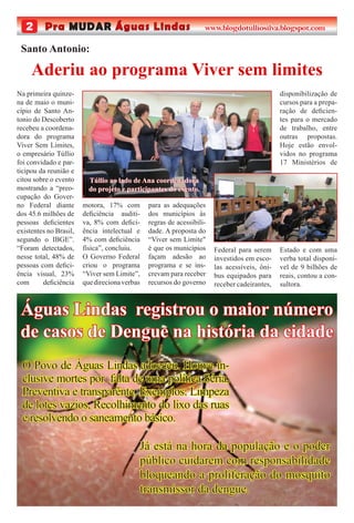 2 Pra MUDAR Águas Lindas www.blogdotulliosilva.blogspot.com
Já está na hora da população e o poder
público cuidarem com responsabilidade
bloqueando a proliferação do mosquito
transmissor da dengue.
Águas Lindas registrou o maior número
de casos de Dengue na história da cidade
O Povo de Águas Lindas adoeceu. Houve in-
clusive mortes por falta de uma política Séria,
Preventiva e transparênte. Exemplos: Limpeza
de lotes vazios, Recolhimento do lixo das ruas
e resolvendo o saneamento básico.
Na primeira quinze-
na de maio o muni-
cípio de Santo An-
tonio do Descoberto
recebeu a coordena-
dora do programa
Viver Sem Limites,
o empresário Túllio
foi convidado e par-
ticipou da reunião e
citou sobre o evento
mostrando a “preo-
cupação do Gover-
no Federal diante
dos 45.6 milhões de
pessoas deﬁcientes
existentes no Brasil,
segundo o IBGE”.
“Foram detectados,
nesse total, 48% de
pessoas com deﬁci-
ência visual, 23%
com deﬁciência
Aderiu ao programa Viver sem limites
Santo Antonio:
motora, 17% com
deﬁciência auditi-
va, 8% com deﬁci-
ência intelectual e
4% com deﬁciência
física”, concluiu.
O Governo Federal
criou o programa
“Viver sem Limite”,
quedirecionaverbas
para as adequações
dos municípios às
regras de acessibili-
dade. A proposta do
“Viver sem Limite"
é que os municípios
façam adesão ao
programa e se ins-
crevam para receber
recursos do governo
Federal para serem
investidos em esco-
las acessíveis, ôni-
bus equipados para
receber cadeirantes,
disponibilização de
cursos para a prepa-
ração de deﬁcien-
tes para o mercado
de trabalho, entre
outras propostas.
Hoje estão envol-
vidos no programa
17 Ministérios de
Estado e com uma
verba total disponí-
vel de 9 bilhões de
reais, contou a con-
sultora.
Túllio ao lado de Ana coordenadora
do projeto e participantes do evento.
 