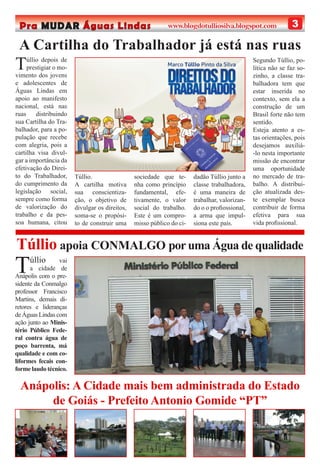 3Pra MUDAR Águas Lindas www.blogdotulliosilva.blogspot.com
A Cartilha do Trabalhador já está nas ruas
Anápolis: A Cidade mais bem administrada do Estado
de Goiás - Prefeito Antonio Gomide “PT”
Túllio vai
a cidade de
Anápolis com o pre-
sidente da Conmalgo
professor Francisco
Martins, demais di-
retores e lideranças
de Águas Lindas com
ação junto ao Minis-
tério Público Fede-
ral contra água de
poço barrenta, má
qualidade e com co-
liformes fecais con-
forme laudo técnico.
Túllio depois de
prestigiar o mo-
vimento dos jovens
e adolescentes de
Águas Lindas em
apoio ao manifesto
nacional, está nas
ruas distribuindo
sua Cartilha do Tra-
balhador, para a po-
pulação que recebe
com alegria, pois a
cartilha visa divul-
gar a importância da
efetivação do Direi-
to do Trabalhador,
do cumprimento da
legislação social,
sempre como forma
de valorização do
trabalho e da pes-
soa humana, citou
Túllio.
A cartilha motiva
sua conscientiza-
ção, o objetivo de
divulgar os direitos,
soma-se o propósi-
to de construir uma
sociedade que te-
nha como princípio
fundamental, efe-
tivamente, o valor
social do trabalho.
Este é um compro-
misso público do ci-
dadão Túllio junto a
classe trabalhadora,
é uma maneira de
trabalhar, valorizan-
do o o proﬁossional,
a arma que impul-
siona este país.
Segundo Túllio, po-
lítica não se faz so-
zinho, a classe tra-
balhadora tem que
estar inserida no
contexto, sem ela a
construção de um
Brasil forte não tem
sentido.
Esteja atento a es-
tas orientações, pois
desejamos auxiliá-
-lo nesta importante
missão de encontrar
uma oportunidade
no mercado de tra-
balho. A distribui-
ção atualizada des-
te exemplar busca
contribuir de forma
efetiva para sua
vida proﬁssional.
Túllio apoia CONMALGO por uma Água de qualidade
 