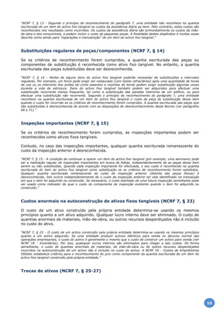 “NCRF 7, § 13 - Segundo o princípio de reconhecimento do parágrafo 7, uma entidade não reconhece na quantia
escriturada de um item do activo fixo tangível os custos da assistência diária ao item. Pelo contrário, estes custos são
reconhecidos nos resultados como incorridos. Os custos da assistência diária são primordialmente os custos da mão-
de-obra e dos consumíveis, e podem incluir o custo de pequenas peças. A finalidade destes dispêndios é muitas vezes
descrita como sendo para "reparações e manutenção" de um item do activo fixo tangível.”
Substituições regulares de peças/componentes (NCRF 7, § 14)
Se os critérios de reconhecimento forem cumpridos, a quantia escriturada das peças ou
componentes de substituição é reconhecida como ativo fixo tangível. No entanto, a quantia
escriturada das peças substituídas deve ser desreconhecida.
“NCRF 7, § 14 - Partes de alguns itens do activo fixo tangível poderão necessitar de substituições a intervalos
regulares. Por exemplo, um forno pode exigir ser restaurado (com tijolos refractários) após uma quantidade de horas
de uso ou os interiores dos aviões tal como assentos e cozinhas de bordo podem exigir substituição algumas vezes
durante a vida da estrutura. Itens do activo fixo tangível também podem ser adquiridos para efectuar uma
substituição recorrente menos frequente, tal como a substituição das paredes interiores de um edifício, ou para
efectuar uma substituição não recorrente. Segundo o princípio de reconhecimento do parágrafo 7, uma entidade
reconhece na quantia escriturada de um item do activo fixo tangível o custo da peça de substituição desse item
quando o custo for incorrido se os critérios de reconhecimento forem cumpridos. A quantia escriturada das peças que
são substituídas é desreconhecida de acordo com as disposições de desreconhecimento desta Norma (ver parágrafos
66 a 71).”
Inspeções importantes (NCRF 7, § 15)
Se os critérios de reconhecimento forem cumpridos, as inspecções importantes podem ser
reconhecidos como ativos fixos tangíveis.
Contudo, no caso das inspecções importantes, qualquer quantia escriturada remanescente do
custo da inspecção anterior é desreconhecida.
“NCRF 7, § 15 - A condição de continuar a operar um item do activo fixo tangível (por exemplo, uma aeronave) pode
ser a realização regular de inspecções importantes em busca de falhas, independentemente de as peças desse item
serem ou não substituídas. Quando cada inspecção importante for efectuada, o seu custo é reconhecido na quantia
escriturada do item do activo fixo tangível como substituição se os critérios de reconhecimento forem satisfeitos.
Qualquer quantia escriturada remanescente do custo da inspecção anterior (distinta das peças físicas) é
desreconhecida. Isto ocorre independentemente de o custo da inspecção anterior ter sido identificado na transacção
em que o item foi adquirido ou construído. Se necessário, o custo estimado de uma futura inspecção semelhante pode
ser usado como indicador de qual o custo do componente de inspecção existente quando o item foi adquirido ou
construído.”
Custos anormais na autoconstrução de ativos fixos tangíveis (NCRF 7, § 23)
O custo de um ativo construído pela própria entidade determina-se usando os mesmos
princípios quanto a um ativo adquirido. Qualquer lucro interno deve ser eliminado. O custo de
quantias anormais de materiais, mão-de-obra, ou outros recursos desperdiçados não é incluído
no custo do ativo.
“NCRF 7, § 23 - O custo de um activo construído pela própria entidade determina-se usando os mesmos princípios
quanto a um activo adquirido. Se uma entidade produzir activos idênticos para venda no decurso normal das
operações empresariais, o custo do activo é geralmente o mesmo que o custo de construir um activo para venda (ver
NCRF 18 - Inventários). Por isso, quaisquer lucros internos são eliminados para chegar a tais custos. De forma
semelhante, o custo de quantias anormais de materiais, de mão-de-obra ou de outros recursos desperdiçados
incorridos na autoconstrução de um activo não é incluído no custo do activo. A NCRF 10 - Custos de Empréstimos
Obtidos estabelece critérios para o reconhecimento do juro como componente da quantia escriturada de um item do
activo fixo tangível construído pela própria entidade.”
Trocas de ativos (NCRF 7, § 25-27)
10
 