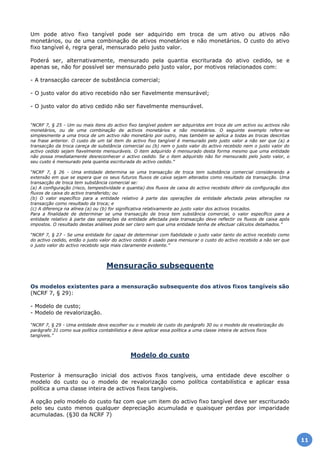 Um pode ativo fixo tangível pode ser adquirido em troca de um ativo ou ativos não
monetários, ou de uma combinação de ativos monetários e não monetários. O custo do ativo
fixo tangível é, regra geral, mensurado pelo justo valor.
Poderá ser, alternativamente, mensurado pela quantia escriturada do ativo cedido, se e
apenas se, não for possível ser mensurado pelo justo valor, por motivos relacionados com:
- A transacção carecer de substância comercial;
- O justo valor do ativo recebido não ser fiavelmente mensurável;
- O justo valor do ativo cedido não ser fiavelmente mensurável.
“NCRF 7, § 25 - Um ou mais itens do activo fixo tangível podem ser adquiridos em troca de um activo ou activos não
monetários, ou de uma combinação de activos monetários e não monetários. O seguinte exemplo refere-se
simplesmente a uma troca de um activo não monetário por outro, mas também se aplica a todas as trocas descritas
na frase anterior. O custo de um tal item do activo fixo tangível é mensurado pelo justo valor a não ser que (a) a
transacção da troca careça de substância comercial ou (b) nem o justo valor do activo recebido nem o justo valor do
activo cedido sejam fiavelmente mensuráveis. O item adquirido é mensurado desta forma mesmo que uma entidade
não possa imediatamente desreconhecer o activo cedido. Se o item adquirido não for mensurado pelo justo valor, o
seu custo é mensurado pela quantia escriturada do activo cedido.”
“NCRF 7, § 26 - Uma entidade determina se uma transacção de troca tem substância comercial considerando a
extensão em que se espera que os seus futuros fluxos de caixa sejam alterados como resultado da transacção. Uma
transacção de troca tem substância comercial se:
(a) A configuração (risco, tempestividade e quantia) dos fluxos de caixa do activo recebido diferir da configuração dos
fluxos de caixa do activo transferido; ou
(b) O valor específico para a entidade relativo à parte das operações da entidade afectada pelas alterações na
transacção como resultado da troca; e
(c) A diferença na alínea (a) ou (b) for significativa relativamente ao justo valor dos activos trocados.
Para a finalidade de determinar se uma transacção de troca tem substância comercial, o valor específico para a
entidade relativo à parte das operações da entidade afectada pela transacção deve reflectir os fluxos de caixa após
impostos. O resultado destas análises pode ser claro sem que uma entidade tenha de efectuar cálculos detalhados.”
“NCRF 7, § 27 - Se uma entidade for capaz de determinar com fiabilidade o justo valor tanto do activo recebido como
do activo cedido, então o justo valor do activo cedido é usado para mensurar o custo do activo recebido a não ser que
o justo valor do activo recebido seja mais claramente evidente.”
Mensuração subsequente
Os modelos existentes para a mensuração subsequente dos ativos fixos tangíveis são
(NCRF 7, § 29):
- Modelo de custo;
- Modelo de revalorização.
“NCRF 7, § 29 - Uma entidade deve escolher ou o modelo de custo do parágrafo 30 ou o modelo de revalorização do
parágrafo 31 como sua política contabilística e deve aplicar essa política a uma classe inteira de activos fixos
tangíveis.”
Modelo do custo
Posterior à mensuração inicial dos activos fixos tangíveis, uma entidade deve escolher o
modelo do custo ou o modelo de revalorização como política contabilística e aplicar essa
política a uma classe inteira de activos fixos tangíveis.
A opção pelo modelo do custo faz com que um item do activo fixo tangível deve ser escriturado
pelo seu custo menos qualquer depreciação acumulada e quaisquer perdas por imparidade
acumuladas. (§30 da NCRF 7)
11
 