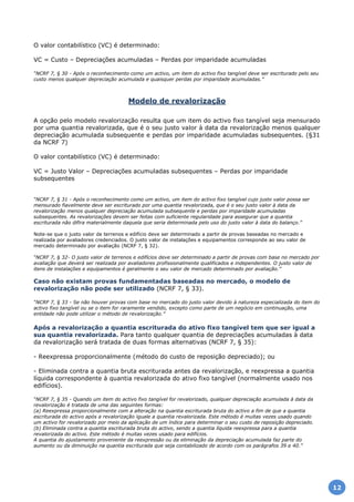 O valor contabilístico (VC) é determinado:
VC = Custo – Depreciações acumuladas – Perdas por imparidade acumuladas
“NCRF 7, § 30 - Após o reconhecimento como um activo, um item do activo fixo tangível deve ser escriturado pelo seu
custo menos qualquer depreciação acumulada e quaisquer perdas por imparidade acumuladas.”
Modelo de revalorização
A opção pelo modelo revalorização resulta que um item do activo fixo tangível seja mensurado
por uma quantia revalorizada, que é o seu justo valor à data da revalorização menos qualquer
depreciação acumulada subsequente e perdas por imparidade acumuladas subsequentes. (§31
da NCRF 7)
O valor contabilístico (VC) é determinado:
VC = Justo Valor – Depreciações acumuladas subsequentes – Perdas por imparidade
subsequentes
“NCRF 7, § 31 - Após o reconhecimento como um activo, um item do activo fixo tangível cujo justo valor possa ser
mensurado fiavelmente deve ser escriturado por uma quantia revalorizada, que é o seu justo valor à data da
revalorização menos qualquer depreciação acumulada subsequente e perdas por imparidade acumuladas
subsequentes. As revalorizações devem ser feitas com suficiente regularidade para assegurar que a quantia
escriturada não difira materialmente daquela que seria determinada pelo uso do justo valor à data do balanço.”
Note-se que o justo valor de terrenos e edifício deve ser determinado a partir de provas baseadas no mercado e
realizada por avaliadores credenciados. O justo valor de instalações e equipamentos corresponde ao seu valor de
mercado determinado por avaliação (NCRF 7, § 32).
“NCRF 7, § 32- O justo valor de terrenos e edifícios deve ser determinado a partir de provas com base no mercado por
avaliação que deverá ser realizada por avaliadores profissionalmente qualificados e independentes. O justo valor de
itens de instalações e equipamentos é geralmente o seu valor de mercado determinado por avaliação.”
Caso não existam provas fundamentadas baseadas no mercado, o modelo de
revalorização não pode ser utilizado (NCRF 7, § 33).
“NCRF 7, § 33 - Se não houver provas com base no mercado do justo valor devido à natureza especializada do item do
activo fixo tangível ou se o item for raramente vendido, excepto como parte de um negócio em continuação, uma
entidade não pode utilizar o método de revalorização.”
Após a revalorização a quantia escriturada do ativo fixo tangível tem que ser igual a
sua quantia revalorizada. Para tanto qualquer quantia de depreciações acumuladas à data
da revalorização será tratada de duas formas alternativas (NCRF 7, § 35):
- Reexpressa proporcionalmente (método do custo de reposição depreciado); ou
- Eliminada contra a quantia bruta escriturada antes da revalorização, e reexpressa a quantia
líquida correspondente à quantia revalorizada do ativo fixo tangível (normalmente usado nos
edifícios).
“NCRF 7, § 35 - Quando um item do activo fixo tangível for revalorizado, qualquer depreciação acumulada à data da
revalorização é tratada de uma das seguintes formas:
(a) Reexpressa proporcionalmente com a alteração na quantia escriturada bruta do activo a fim de que a quantia
escriturada do activo após a revalorização iguale a quantia revalorizada. Este método é muitas vezes usado quando
um activo for revalorizado por meio da aplicação de um índice para determinar o seu custo de reposição depreciado.
(b) Eliminada contra a quantia escriturada bruta do activo, sendo a quantia líquida reexpressa para a quantia
revalorizada do activo. Este método é muitas vezes usado para edifícios.
A quantia do ajustamento proveniente da reexpressão ou da eliminação da depreciação acumulada faz parte do
aumento ou da diminuição na quantia escriturada que seja contabilizado de acordo com os parágrafos 39 e 40.”
12
 