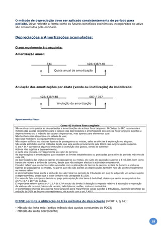 O método de depreciação deve ser aplicado consistentemente de período para
período. Deve reflectir a forma como os futuros benefícios económicos incorporados no ativo
são consumidos pela entidade.
Depreciações e Amortizações acumuladas:
O seu movimento é o seguinte:
Amortização anual:
64x 428/438/448
Quota anual de amortização
Anulação das amortizações por abate (venda ou inutilização) do imobilizado:
428/438/448 687 / 787
Anulação da amortização
Apontamento Fiscal
Conta 43 Activos fixos tangíveis
São aceites como gastos as depreciações e amortizações de activos fixos tangíveis. O Código do IRC recomenda o
método das quotas constantes para o cálculo das depreciações e amortizações dos activos fixos tangíveis sujeitos a
deperecimento ou o método das quotas degressivas, mas apenas para elementos que:
Não tenham sido adquiridos em estado de uso;
Não seja mobiliário ou equipamentos sociais;
Não sejam edifícios ou viaturas ligeiras de passageiros ou mistas, salvo se afectas à exploração ou aluguer.
São ainda admitidos outros métodos desde que seja aceita previamente pela DGCI caso origine quota superior.
O art.º 34.º apresenta algumas limitações à aceitação dos gastos, sendo de salientar:
Activos não sujeitos a deperecimento;
A parte dos imóveis, correspondente ao valor do terreno;
As depreciações e amortizações que excedam os limites estabelecidos ou praticadas para além do período máximo de
vida útil;
As depreciações das viaturas ligeiras de passageiros ou mistas, do custo de aquisição superior a € 40.000, bem como
barcos de recreio e aviões de turismo, desde que não estejam afectos à actividade empresarial.
Convém referir que as menos valias apuradas com a alienação de barcos de recreio, aviões de turismo e viaturas
ligeiras de passageiros ou mistas, na parte que não são aceites as depreciações também não são aceites fiscalmente
as menos valias.
A administração fiscal aceita a dedução do valor total no período de tributação em que foi adquirido um activo sujeito
a deperecimento, desde que o valor unitário não ultrapasse €1.000.
Em sede de IVA, o imposto devido ou pago pela aquisição dos bens é dedutível, desde que reúna os requisitos dos
art.ºs 19.º e 20.º do Código.
É importante referir que o art.º 21.º do CIVA exclui do direito à dedução o imposto relativo à aquisição e reparação
de viaturas de turismo, barcos de recreio, helicópteros, aviões, motos e motociclos.
A transmissão onerosa dos activos fixos tangíveis gera mais/menos valias sujeitas a tributação, podendo beneficiar da
redução de 50% se houver reinvestimento, de acordo com o art.º 48.º.
O SNC permite a utilização de três métodos de depreciação (NCRF 7, § 62):
- Método da linha reta (antigo método das quotas constantes do POC);
- Método do saldo decrescente;
18
 