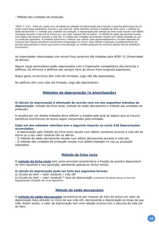 - Método das unidades de produção.
“NCRF 7, § 62 - Pode ser usada uma variedade de métodos de depreciação para imputar a quantia depreciável de um
activo numa base sistemática durante a sua vida útil. Estes métodos incluem o método da linha recta, o método do
saldo decrescente e o método das unidades de produção. A depreciação pelo método da linha recta resulta num débito
constante durante a vida útil do activo se o seu valor residual não se alterar. O método do saldo decrescente resulta
num débito decrescente durante a vida útil. O método das unidades de produção resulta num débito baseado no uso
ou produção esperados. A entidade selecciona o método que reflicta mais aproximadamente o modelo esperado de
consumo dos futuros benefícios económicos incorporados no activo. Esse método é aplicado consistentemente de
período para período a menos que ocorra uma alteração no modelo esperado de consumo desses futuros benefícios
económicos.”
As imparidades relacionadas com ativos fixos tangíveis são tratadas pela NCRF 12 (Imparidade
de Ativos).
Alguns casos particulares estão relacionados com o tratamento contabilístico dos terrenos e
edifícios. Os terrenos e edifícios são sempre itens de ativos fixos tangíveis separáveis.
Regra geral, os terrenos têm vida útil ilimitada. Logo não são depreciados.
Os edifícios têm uma vida útil limitada. Logo são depreciáveis.
Métodos de depreciação (e amortização)
O cálculo da depreciação é efectuado de acordo com um dos seguintes métodos de
depreciação: método da linha recta, método do saldo decrescente e método das unidades de
produção.
A escolha por um destes métodos deve reflectir o modelo pelo qual se espera que os futuros
benefícios económicos do activo sejam consumidos pela entidade.
Cada um dos métodos referidos tem o seguinte impacte na conta 438 Depreciações
acumuladas:
- A depreciação pelo método da linha recta resulta num débito constante durante a vida útil do
activo se o seu valor residual não se alterar.
- O método do saldo decrescente resulta num débito decrescente durante a vida útil.
- O método das unidades de produção resulta num débito baseado no uso ou produção
esperados.
Método da linha recta
O método da linha recta tem como principal característica a fixação da quantia depreciável
do item aquando a sua aquisição, atendendo apenas ao factor tempo.
O cálculo da depreciação pode ser feito das seguintes formas:
a) (Custo do item – valor residual) / vida útil
b) (Custo do item – valor residual) * taxa de depreciação (constante da tabela anexa ao Decreto
Regulamentar 25/2009, de 14 de Setembro)
Método do saldo decrescente
O método do saldo decrescente caracteriza-se por imputar ao item do activo um valor de
depreciação mais elevado no início da sua vida útil, decrescendo a depreciação ao longo da sua
vida. Assim sendo, o valor de depreciação tem uma relação inversa com o decurso da vida útil
do item.
19
 