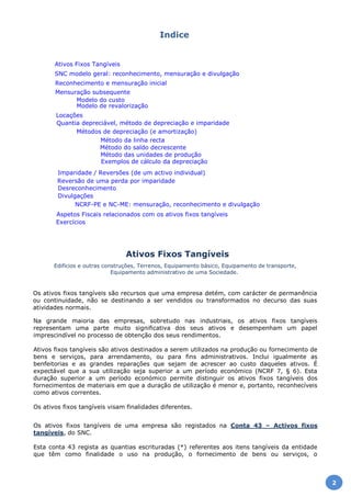 Na grande maioria das empresas, sobretudo nas industriais, os ativos fixos tangíveis
representam uma parte muito significativa dos seus ativos e desempenham um papel
imprescindível no processo de obtenção dos seus rendimentos.
Ativos fixos tangíveis são ativos destinados a serem utilizados na produção ou fornecimento de
bens e serviços, para arrendamento, ou para fins administrativos. Inclui igualmente as
benfeitorias e as grandes reparações que sejam de acrescer ao custo daqueles ativos. É
expectável que a sua utilização seja superior a um período económico (NCRF 7, § 6). Esta
duração superior a um período económico permite distinguir os ativos fixos tangíveis dos
fornecimentos de materiais em que a duração de utilização é menor e, portanto, reconhecíveis
como ativos correntes.
Os ativos fixos tangíveis visam finalidades diferentes.
Os ativos fixos tangíveis de uma empresa são registados na Conta 43 – Activos fixos
tangíveis, do SNC.
Esta conta 43 regista as quantias escrituradas (*) referentes aos itens tangíveis da entidade
que têm como finalidade o uso na produção, o fornecimento de bens ou serviços, o
Ativos Fixos Tangíveis
Edifícios e outras construções, Terrenos, Equipamento básico, Equipamento de transporte,
Equipamento administrativo de uma Sociedade.
Os ativos fixos tangíveis são recursos que uma empresa detém, com carácter de permanência
ou continuidade, não se destinando a ser vendidos ou transformados no decurso das suas
atividades normais.
Exercícios
Aspetos Fiscais relacionados com os ativos fixos tangíveis
NCRF-PE e NC-ME: mensuração, reconhecimento e divulgação
Divulgações
Desreconhecimento
Reversão de uma perda por imparidade
Imparidade / Reversões (de um activo individual)
Exemplos de cálculo da depreciação
Método das unidades de produção
Método do saldo decrescente
Método da linha recta
Métodos de depreciação (e amortização)
Quantia depreciável, método de depreciação e imparidade
Locações
Modelo de revalorização
Modelo do custo
Mensuração subsequente
Reconhecimento e mensuração inicial
SNC modelo geral: reconhecimento, mensuração e divulgação
Ativos Fixos Tangíveis
Indice
2
 