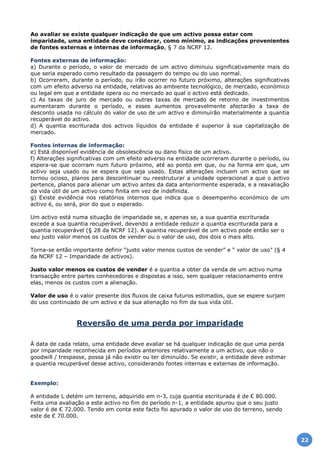 Ao avaliar se existe qualquer indicação de que um activo possa estar com
imparidade, uma entidade deve considerar, como mínimo, as indicações provenientes
de fontes externas e internas de informação, § 7 da NCRF 12.
Fontes externas de informação:
a) Durante o período, o valor de mercado de um activo diminuiu significativamente mais do
que seria esperado como resultado da passagem do tempo ou do uso normal.
b) Ocorreram, durante o período, ou irão ocorrer no futuro próximo, alterações significativas
com um efeito adverso na entidade, relativas ao ambiente tecnológico, de mercado, económico
ou legal em que a entidade opera ou no mercado ao qual o activo está dedicado.
c) As taxas de juro de mercado ou outras taxas de mercado de retorno de investimentos
aumentaram durante o período, e esses aumentos provavelmente afectarão a taxa de
desconto usada no cálculo do valor de uso de um activo e diminuirão materialmente a quantia
recuperável do activo.
d) A quantia escriturada dos activos líquidos da entidade é superior à sua capitalização de
mercado.
Fontes internas de informação:
e) Está disponível evidência de obsolescência ou dano físico de um activo.
f) Alterações significativas com um efeito adverso na entidade ocorreram durante o período, ou
espera-se que ocorram num futuro próximo, até ao ponto em que, ou na forma em que, um
activo seja usado ou se espera que seja usado. Estas alterações incluem um activo que se
tornou ocioso, planos para descontinuar ou reestruturar a unidade operacional a que o activo
pertence, planos para alienar um activo antes da data anteriormente esperada, e a reavaliação
da vida útil de um activo como finita em vez de indefinida.
g) Existe evidência nos relatórios internos que indica que o desempenho económico de um
activo é, ou será, pior do que o esperado.
Um activo está numa situação de imparidade se, e apenas se, a sua quantia escriturada
excede a sua quantia recuperável, devendo a entidade reduzir a quantia escriturada para a
quantia recuperável (§ 28 da NCRF 12). A quantia recuperável de um activo pode então ser o
seu justo valor menos os custos de vender ou o valor de uso, dos dois o mais alto.
Torna-se então importante definir “justo valor menos custos de vender” e “ valor de uso” (§ 4
da NCRF 12 – Imparidade de activos).
Justo valor menos os custos de vender é a quantia a obter da venda de um activo numa
transacção entre partes conhecedoras e dispostas a isso, sem qualquer relacionamento entre
elas, menos os custos com a alienação.
Valor de uso é o valor presente dos fluxos de caixa futuros estimados, que se espere surjam
do uso continuado de um activo e da sua alienação no fim da sua vida útil.
Reversão de uma perda por imparidade
À data de cada relato, uma entidade deve avaliar se há qualquer indicação de que uma perda
por imparidade reconhecida em períodos anteriores relativamente a um activo, que não o
goodwill / trespasse, possa já não existir ou ter diminuído. Se existir, a entidade deve estimar
a quantia recuperável desse activo, considerando fontes internas e externas de informação.
Exemplo:
A entidade L detém um terreno, adquirido em n-3, cuja quantia escriturada é de € 80.000.
Feita uma avaliação a este activo no fim do período n-1, a entidade apurou que o seu justo
valor é de € 72.000. Tendo em conta este facto foi apurado o valor de uso do terreno, sendo
este de € 70.000.
22
 