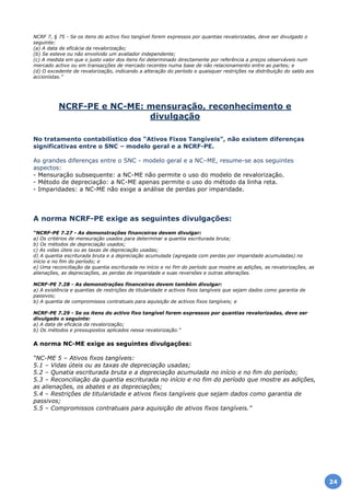 NCRF 7, § 75 - Se os itens do activo fixo tangível forem expressos por quantias revalorizadas, deve ser divulgado o
seguinte:
(a) A data de eficácia da revalorização;
(b) Se esteve ou não envolvido um avaliador independente;
(c) A medida em que o justo valor dos itens foi determinado directamente por referência a preços observáveis num
mercado activo ou em transacções de mercado recentes numa base de não relacionamento entre as partes; e
(d) O excedente de revalorização, indicando a alteração do período e quaisquer restrições na distribuição do saldo aos
accionistas.”
NCRF-PE e NC-ME: mensuração, reconhecimento e
divulgação
No tratamento contabilístico dos “Ativos Fixos Tangíveis”, não existem diferenças
significativas entre o SNC – modelo geral e a NCRF-PE.
As grandes diferenças entre o SNC - modelo geral e a NC–ME, resume-se aos seguintes
aspectos:
- Mensuração subsequente: a NC-ME não permite o uso do modelo de revalorização.
- Método de depreciação: a NC-ME apenas permite o uso do método da linha reta.
- Imparidades: a NC-ME não exige a análise de perdas por imparidade.
A norma NCRF-PE exige as seguintes divulgações:
“NCRF-PE 7.27 - As demonstrações financeiras devem divulgar:
a) Os critérios de mensuração usados para determinar a quantia escriturada bruta;
b) Os métodos de depreciação usados;
c) As vidas úteis ou as taxas de depreciação usadas;
d) A quantia escriturada bruta e a depreciação acumulada (agregada com perdas por imparidade acumuladas) no
início e no fim do período; e
e) Uma reconciliação da quantia escriturada no início e no fim do período que mostre as adições, as revalorizações, as
alienações, as depreciações, as perdas de imparidade e suas reversões e outras alterações.
NCRF-PE 7.28 - As demonstrações financeiras devem também divulgar:
a) A existência e quantias de restrições de titularidade e activos fixos tangíveis que sejam dados como garantia de
passivos;
b) A quantia de compromissos contratuais para aquisição de activos fixos tangíveis; e
NCRF-PE 7.29 - Se os itens do activo fixo tangível forem expressos por quantias revalorizadas, deve ser
divulgado o seguinte:
a) A data de eficácia da revalorização;
b) Os métodos e pressupostos aplicados nessa revalorização.”
A norma NC-ME exige as seguintes divulgações:
“NC-ME 5 – Ativos fixos tangíveis:
5.1 – Vidas úteis ou as taxas de depreciação usadas;
5.2 – Qunatia escriturada bruta e a depreciação acumulada no início e no fim do período;
5.3 – Reconciliação da quantia escriturada no início e no fim do período que mostre as adições,
as alienações, os abates e as depreciações;
5.4 – Restrições de titularidade e ativos fixos tangíveis que sejam dados como garantia de
passivos;
5.5 – Compromissos contratuais para aquisição de ativos fixos tangíveis.”
24
 