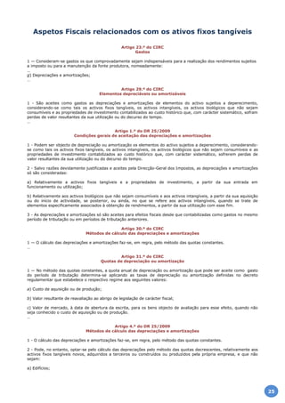 Desde 1998 a proporcionar Informação Empresarial, Laboral e Fiscal aos escritórios das Empresas Nacionais.
Aspetos Fiscais relacionados com os ativos fixos tangíveis
Artigo 23.º do CIRC
Gastos
1 — Consideram-se gastos os que comprovadamente sejam indispensáveis para a realização dos rendimentos sujeitos
a imposto ou para a manutenção da fonte produtora, nomeadamente:
…
g) Depreciações e amortizações;
…
Artigo 29.º do CIRC
Elementos depreciáveis ou amortizáveis
1 - São aceites como gastos as depreciações e amortizações de elementos do activo sujeitos a deperecimento,
considerando-se como tais os activos fixos tangíveis, os activos intangíveis, os activos biológicos que não sejam
consumíveis e as propriedades de investimento contabilizados ao custo histórico que, com carácter sistemático, sofram
perdas de valor resultantes da sua utilização ou do decurso do tempo.
…
Artigo 1.º do DR 25/2009
Condições gerais de aceitação das depreciações e amortizações
1 - Podem ser objecto de depreciação ou amortização os elementos do activo sujeitos a deperecimento, considerando-
se como tais os activos fixos tangíveis, os activos intangíveis, os activos biológicos que não sejam consumíveis e as
propriedades de investimento contabilizados ao custo histórico que, com carácter sistemático, sofrerem perdas de
valor resultantes da sua utilização ou do decurso do tempo.
2 - Salvo razões devidamente justificadas e aceites pela Direcção-Geral dos Impostos, as depreciações e amortizações
só são consideradas:
a) Relativamente a activos fixos tangíveis e a propriedades de investimento, a partir da sua entrada em
funcionamento ou utilização;
b) Relativamente aos activos biológicos que não sejam consumíveis e aos activos intangíveis, a partir da sua aquisição
ou do início de actividade, se posterior, ou ainda, no que se refere aos activos intangíveis, quando se trate de
elementos especificamente associados à obtenção de rendimentos, a partir da sua utilização com esse fim.
3 - As depreciações e amortizações só são aceites para efeitos fiscais desde que contabilizadas como gastos no mesmo
período de tributação ou em períodos de tributação anteriores.
Artigo 30.º do CIRC
Métodos de cálculo das depreciações e amortizações
1 — O cálculo das depreciações e amortizações faz-se, em regra, pelo método das quotas constantes.
…
Artigo 31.º do CIRC
Quotas de depreciação ou amortização
1 — No método das quotas constantes, a quota anual de depreciação ou amortização que pode ser aceite como gasto
do período de tributação determina-se aplicando as taxas de depreciação ou amortização definidas no decreto
regulamentar que estabelece o respectivo regime aos seguintes valores:
a) Custo de aquisição ou de produção;
b) Valor resultante de reavaliação ao abrigo de legislação de carácter fiscal;
c) Valor de mercado, à data de abertura da escrita, para os bens objecto de avaliação para esse efeito, quando não
seja conhecido o custo de aquisição ou de produção.
…
Artigo 4.º do DR 25/2009
Métodos de cálculo das depreciações e amortizações
1 - O cálculo das depreciações e amortizações faz-se, em regra, pelo método das quotas constantes.
2 - Pode, no entanto, optar-se pelo cálculo das depreciações pelo método das quotas decrescentes, relativamente aos
activos fixos tangíveis novos, adquiridos a terceiros ou construídos ou produzidos pela própria empresa, e que não
sejam:
a) Edifícios;
25
 