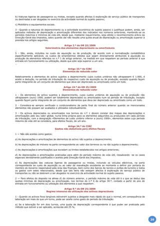 b) Viaturas ligeiras de passageiros ou mistas, excepto quando afectas à exploração de serviço público de transportes
ou destinadas a ser alugadas no exercício da actividade normal do sujeito passivo;
c) Mobiliário e equipamentos sociais.
3 - Quando a natureza do deperecimento ou a actividade económica do sujeito passivo o justifique podem, ainda, ser
aplicados métodos de depreciação e amortização diferentes dos indicados nos números anteriores, mantendo-se os
períodos máximos e mínimos de vida útil, desde que, mediante requerimento, seja obtido o reconhecimento prévio da
Direcção-Geral dos Impostos, salvo quando daí não resulte uma quota anual de depreciação ou amortização superior à
prevista nos artigos seguintes.
Artigo 2.º do DR 25/2009
Valorimetria dos elementos depreciáveis ou amortizáveis
…
5 - São, ainda, incluídos no custo de aquisição ou de produção, de acordo com a normalização contabilística
especificamente aplicável, os custos de empréstimos obtidos que sejam directamente atribuíveis à aquisição ou
produção de elementos referidos no n.º 1 do artigo anterior, na medida em que respeitem ao período anterior à sua
entrada em funcionamento ou utilização, desde que este seja superior a um ano.
…
Artigo 33.º do CIRC
Elementos de reduzido valor
Relativamente a elementos do activo sujeitos a deperecimento cujos custos unitários não ultrapassem € 1.000, é
aceite a dedução, no período de tributação do respectivo custo de aquisição ou de produção, excepto quando façam
parte integrante de um conjunto de elementos que deva ser depreciado ou amortizado como um todo.
Artigo 19.º do DR 25/2009
Elementos de reduzido valor
1 - Os elementos do activo sujeitos a deperecimento, cujos custos unitários de aquisição ou de produção não
ultrapassem (euro) 1000, podem ser totalmente depreciados ou amortizados num só período de tributação, excepto
quando façam parte integrante de um conjunto de elementos que deva ser depreciado ou amortizado como um todo.
2 - Considera-se sempre verificado o condicionalismo da parte final do número anterior quando os mencionados
elementos não possam ser avaliados e utilizados individualmente.
3 - Os activos depreciados ou amortizados nos termos do n.º 1 devem constar dos mapas das depreciações e
amortizações pelo seu valor global, numa linha própria para os elementos adquiridos ou produzidos em cada período
de tributação, com a designação «Elementos de custo unitário inferior a (euro) 1000», elementos estes cujo período
máximo de vida útil se considera, para efeitos fiscais, de um ano.
Artigo 34.º do CIRC
Gastos não dedutíveis para efeitos fiscais
1 — Não são aceites como gastos:
a) As depreciações e amortizações de elementos do activo não sujeitos a deperecimento;
b) As depreciações de imóveis na parte correspondente ao valor dos terrenos ou na não sujeita a deperecimento;
c) As depreciações e amortizações que excedam os limites estabelecidos nos artigos anteriores;
d) As depreciações e amortizações praticadas para além do período máximo de vida útil, ressalvando -se os casos
especiais devidamente justificados e aceites pela Direcção-Geral dos Impostos;
e) As depreciações das viaturas ligeiras de passageiros ou mistas, incluindo os veículos eléctricos, na parte
correspondente ao custo de aquisição ou ao valor de reavaliação excedente ao montante a definir por portaria do
membro do Governo responsável pela área das finanças, bem como dos barcos de recreio e aviões de turismo e todos
os gastos com estes relacionados, desde que tais bens não estejam afectos à exploração do serviço público de
transportes ou não se destinem a ser alugados no exercício da actividade normal do sujeito passivo.
2 — Para efeitos do disposto na alínea d) do número anterior, o período máximo de vida útil é o que se deduz das
quotas mínimas de depreciação ou amortização, nos termos do n.º 6 do artigo 30.º, contado a partir do ano de
entrada em funcionamento ou utilização dos elementos a que respeitem.
Artigo 9.º do DR 25/2009
Regime intensivo de utilização dos activos depreciáveis
1 - Quando os activos fixos tangíveis estiverem sujeitos a desgaste mais rápido do que o normal, em consequência de
laboração em mais do que um turno, pode ser aceite como gasto do período de tributação:
a) Se a laboração for em dois turnos, uma quota de depreciação correspondente à que puder ser praticada pelo
método que estiver a ser aplicado, acrescida até 25 %;
26
 