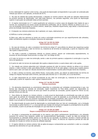 b) Se a laboração for superior a dois turnos, uma quota de depreciação correspondente à que puder ser praticada pelo
método que estiver a ser aplicado, acrescida até 50 %.
2 - No caso do método das quotas decrescentes, o disposto no número anterior não pode ser aplicado relativamente
ao primeiro período de depreciação, nem dele pode decorrer, nos períodos seguintes, uma quota de depreciação
superior à que puder ser praticada nesse primeiro período.
3 - O regime mencionado no n.º 1 pode igualmente ser extensivo a outros casos de desgaste mais rápido do que o
normal, em consequência de outras causas devidamente justificadas, até ao máximo referido na alínea b) do n.º 1,
com as limitações mencionadas no número anterior, desde que, mediante requerimento, seja obtido o reconhecimento
prévio da Direcção-Geral dos Impostos.
4 - O disposto nos números anteriores não é aplicável, em regra, relativamente a:
a) Edifícios e outras construções;
b) Bens que, pela sua natureza ou tendo em conta a actividade económica em que especificamente são utilizados,
estão normalmente sujeitos a condições intensivas de exploração.
Artigo 10.º do DR 25/2009
Depreciações de imóveis
1 - No caso de imóveis, do valor a considerar nos termos do artigo 2.º, para efeitos do cálculo das respectivas quotas
de depreciação, é excluído o valor do terreno ou, tratando-se de terrenos de exploração, a parte do respectivo valor
não sujeita a deperecimento.
2 - De modo a permitir o tratamento referido no número anterior, devem ser evidenciados separadamente, no
processo de documentação fiscal previsto no artigo 130.º do Código do IRC:
a) O valor do terreno e o valor da construção, sendo o valor do primeiro apenas o subjacente à construção e o que lhe
serve de logradouro;
b) A parte do valor do terreno de exploração não sujeita a deperecimento e a parte desse valor a ele sujeita.
3 - Em relação aos imóveis adquiridos sem indicação expressa do valor do terreno referido na alínea a) do número
anterior, o valor a atribuir a este, para efeitos fiscais, é fixado em 25 % do valor global, a menos que o sujeito passivo
estime outro valor com base em cálculos devidamente fundamentados e aceites pela Direcção-Geral dos Impostos.
4 - O valor a atribuir ao terreno, para efeitos fiscais, nunca pode, porém, ser inferior ao determinado nos termos do
Código do Imposto Municipal sobre Imóveis, aprovado pelo Decreto-Lei n.º 287/2003, de 12 de Novembro.
5 - O valor depreciável de um imóvel corresponde ao seu valor de construção ou, tratando-se de terrenos para
exploração, à parte do respectivo valor sujeita a deperecimento.
Artigo 12.º do DR 25/2009
Activos revertíveis
1 - Os elementos depreciáveis ou amortizáveis adquiridos ou produzidos por entidades concessionárias e que, nos
termos das cláusulas do contrato de concessão, sejam revertíveis no final desta, podem ser depreciados ou
amortizados em função do número de anos que restem do período de concessão, quando aquele for inferior ao seu
período mínimo de vida útil.
2 - Para efeitos do disposto no número anterior, a quota anual de depreciação ou amortização que pode ser aceite
como gasto do período de tributação determina-se dividindo o custo de aquisição ou de produção dos elementos,
deduzido, se for caso disso, da eventual contrapartida da entidade concedente, pelo número de anos que decorrer
desde a sua entrada em funcionamento ou utilização até à data estabelecida para a reversão.
3 - Na determinação da quota anual de depreciação ou amortização deve ser tido em consideração, com a limitação
mencionada na parte final do n.º 1, o novo período que resultar de eventual prorrogação ou prolongamento do período
de concessão, a partir do período de tributação em que esse facto se verifique.
Artigo 14.º do DR 25/2009
Peças e componentes de substituição ou de reserva
1 - As peças e componentes de substituição ou de reserva, que sejam perfeitamente identificáveis e de utilização
exclusiva em activos fixos tangíveis, podem ser excepcionalmente depreciadas, a partir da data da entrada em
funcionamento ou utilização destes activos ou da data da sua aquisição, se posterior, durante o mesmo período da
vida útil dos elementos a que se destinam ou, no caso de ser menor, no decurso do respectivo período de vida útil
calculado em função do número de anos de utilidade esperada.
2 - O regime referido no número anterior não se aplica às peças e componentes que aumentem o valor ou a duração
esperada dos elementos em que são aplicados.
27
 