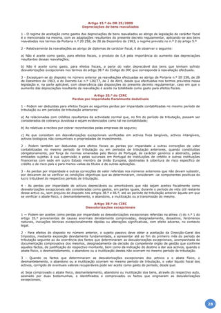 Artigo 15.º do DR 25/2009
Depreciações de bens reavaliados
1 - O regime de aceitação como gastos das depreciações de bens reavaliados ao abrigo de legislação de carácter fiscal
é o mencionado na mesma, com as adaptações resultantes do presente decreto regulamentar, aplicando-se aos bens
reavaliados nos termos da Portaria n.º 20 258, de 28 de Dezembro de 1963, o regime previsto no n.º 2 do artigo 5.º
2 - Relativamente às reavaliações ao abrigo de diplomas de carácter fiscal, é de observar o seguinte:
a) Não é aceite como gasto, para efeitos fiscais, o produto de 0,4 pela importância do aumento das depreciações
resultantes dessas reavaliações;
b) Não é aceite como gasto, para efeitos fiscais, a parte do valor depreciável dos bens que tenham sofrido
desvalorizações excepcionais nos termos do artigo 38.º do Código do IRC que corresponda à reavaliação efectuada.
3 - Exceptuam-se do disposto no número anterior as reavaliações efectuadas ao abrigo da Portaria n.º 20 258, de 28
de Dezembro de 1963, e do Decreto-Lei n.º 126/77, de 2 de Abril, desde que efectuadas nos termos previstos nessa
legislação e, na parte aplicável, com observância das disposições do presente decreto regulamentar, caso em que o
aumento das depreciações resultante da reavaliação é aceite na totalidade como gasto para efeitos fiscais.
Artigo 35.º do CIRC
Perdas por imparidade fiscalmente dedutíveis
1 - Podem ser deduzidas para efeitos fiscais as seguintes perdas por imparidade contabilizadas no mesmo período de
tributação ou em períodos de tributação anteriores:
a) As relacionadas com créditos resultantes da actividade normal que, no fim do período de tributação, possam ser
considerados de cobrança duvidosa e sejam evidenciados como tal na contabilidade;
b) As relativas a recibos por cobrar reconhecidas pelas empresas de seguros;
c) As que consistam em desvalorizações excepcionais verificadas em activos fixos tangíveis, activos intangíveis,
activos biológicos não consumíveis e propriedades de investimento.
2 - Podem também ser deduzidas para efeitos fiscais as perdas por imparidade e outras correcções de valor
contabilizadas no mesmo período de tributação ou em períodos de tributação anteriores, quando constituídas
obrigatoriamente, por força de normas emanadas pelo Banco de Portugal, de carácter genérico e abstracto, pelas
entidades sujeitas à sua supervisão e pelas sucursais em Portugal de instituições de crédito e outras instituições
financeiras com sede em outro Estado membro da União Europeia, destinadas à cobertura de risco específico de
crédito e de risco-país e para menos-valias de títulos e de outras aplicações.
3 - As perdas por imparidade e outras correcções de valor referidas nos números anteriores que não devam subsistir,
por deixarem de se verificar as condições objectivas que as determinaram, consideram -se componentes positivas do
lucro tributável do respectivo período de tributação.
4 - As perdas por imparidade de activos depreciáveis ou amortizáveis que não sejam aceites fiscalmente como
desvalorizações excepcionais são consideradas como gastos, em partes iguais, durante o período de vida útil restante
desse activo ou, sem prejuízo do disposto nos artigos 38.º e 46.º, até ao período de tributação anterior àquele em que
se verificar o abate físico, o desmantelamento, o abandono, a inutilização ou a transmissão do mesmo.
Artigo 38.º do CIRC
Desvalorizações excepcionais
1 — Podem ser aceites como perdas por imparidade as desvalorizações excepcionais referidas na alínea c) do n.º 1 do
artigo 35.º provenientes de causas anormais devidamente comprovadas, designadamente, desastres, fenómenos
naturais, inovações técnicas excepcionalmente rápidas ou alterações significativas, com efeito adverso, no contexto
legal.
2 - Para efeitos do disposto no número anterior, o sujeito passivo deve obter a aceitação da Direcção-Geral dos
Impostos, mediante exposição devidamente fundamentada, a apresentar até ao fim do primeiro mês do período de
tributação seguinte ao da ocorrência dos factos que determinaram as desvalorizações excepcionais, acompanhada de
documentação comprovativa dos mesmos, designadamente da decisão do competente órgão de gestão que confirme
aqueles factos, de justificação do respectivo montante, bem como da indicação do destino a dar aos activos, quando o
abate físico, o desmantelamento, o abandono ou a inutilização destes não ocorram no mesmo período de tributação.
3 - Quando os factos que determinaram as desvalorizações excepcionais dos activos e o abate físico, o
desmantelamento, o abandono ou a inutilização ocorram no mesmo período de tributação, o valor líquido fiscal dos
activos, corrigido de eventuais valores recuperáveis pode ser aceite como gasto do período, desde que:
a) Seja comprovado o abate físico, desmantelamento, abandono ou inutilização dos bens, através do respectivo auto,
assinado por duas testemunhas, e identificados e comprovados os factos que originaram as desvalorizações
excepcionais;
28
 