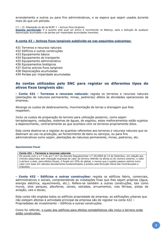 arrendamento a outros ou para fins administrativos, e se espera que sejam usados durante
mais do que um período.
(*) – Cf. Adaptação do §6 da NCRF 7 – Activos fixos tangíveis
Quantia escriturada: é a quantia pela qual um activo é reconhecido no Balanço, após a dedução de qualquer
depreciação acumulada e de perdas por imparidade acumuladas inerentes.
A conta 43 – Activos fixos tangíveis subdivide-se nas seguintes subcontas:
431 Terrenos e recursos naturais
432 Edifícios e outras construções
433 Equipamento básico
434 Equipamento de transporte
435 Equipamento administrativo
436 Equipamentos biológicos
437 Outros activos fixos tangíveis
438 Depreciações acumuladas
439 Perdas por imparidade acumuladas
As contas utilizadas pelo SNC para registar os diferentes tipos de
ativos fixos tangíveis são:
- Conta 431 - Terrenos e recursos naturais: regista os terrenos e recursos naturais
(plantações de natureza permanente, minas, pedreiras) afetos às atividades operacionais da
empresa;
Abrange os custos de desbravamento, movimentação de terras e drenagem que lhes
respeitem.
Inclui os custos de preparação do terreno para utilização posterior, como sejam
terraplanagens, vedações, sistemas de águas, de esgotos; estes melhoramentos estão sujeitos
a deperecimento, contrariamente ao que acontece com os terrenos propriamente ditos.
Esta conta destina-se a registar as quantias referentes aos terrenos e recursos naturais que se
destinam ao uso na produção, ao fornecimento de bens ou serviços, ou para fins
administrativos como sejam, plantações de natureza permanente, minas, pedreiras, etc.
Apontamento Fiscal
Conta 431 – Terrenos e recursos naturais
De acordo com o n.º 3 do art.º 10.º do Decreto Regulamentar n.º 25/2009 de 14 de Setembro, em relação aos
imóveis adquiridos sem indicação expressa do valor do terreno referido na alínea a) do número anterior, o valor
a atribuir a este, para efeitos fiscais, é fixado em 25% do global, a menos que o sujeito passivo estime outro
valor com base em cálculos devidamente fundamentados a aceites pela Direcção-Geral das Contribuições e
Impostos
- Conta 432 - Edifícios e outras construções: regista os edifícios fabris, comerciais,
administrativos e sociais, compreendendo as instalações fixas que lhes sejam próprias (àgua,
energia eléctrica, aquecimento, etc.). Refere-se também a outras construções, tais como
muros, silos parques, albufeiras, canais, estradas, arruamentos, vias férreas, pistas de
aviação, cais e docas;
Esta conta não engloba todos os edifícios propriedade da empresa; as edificações urbanas que
não estejam afectas à actividade principal da empresa são de registar na conta 422 –
Propriedades de investimento – Edifícios e outras construções.
Como foi referido, o custo dos edifícios para efeitos contabilísticos não inclui o terreno onde
estão construídos.
3
 