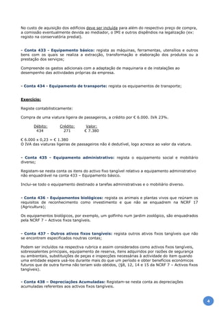 No custo de aquisição dos edifícios deve ser incluída para além do respectivo preço de compra,
a comissão eventualmente devida ao mediador, o IMI e outros dispêndios na legalização (ex:
registo na conservatória predial).
- Conta 433 - Equipamento básico: regista as máquinas, ferramentas, utensílios e outros
bens com os quais se realiza a extracção, transformação e elaboração dos produtos ou a
prestação dos serviços;
Compreende os gastos adicionais com a adaptação de maquinaria e de instalações ao
desempenho das actividades próprias da empresa.
- Conta 434 - Equipamento de transporte: regista os equipamentos de transporte;
Exercício:
Registe contabilisticamente:
Compra de uma viatura ligeira de passageiros, a crédito por € 6.000. IVA 23%.
Débito: Crédito: Valor:
434 271 € 7.380
€ 6.000 x 0,23 = € 1.380
O IVA das viaturas ligeiras de passageiros não é dedutível, logo acresce ao valor da viatura.
- Conta 435 - Equipamento administrativo: regista o equipamento social e mobiliário
diverso;
Registam-se nesta conta os itens do activo fixo tangível relativo a equipamento administrativo
não enquadrável na conta 433 – Equipamento básico.
Inclui-se todo o equipamento destinado a tarefas administrativas e o mobiliário diverso.
- Conta 436 - Equipamentos biológicos: regista os animais e plantas vivos que reúnam os
requisitos de reconhecimento como investimento e que não se enquadrem na NCRF 17
(Agricultura);
Os equipamentos biológicos, por exemplo, um golfinho num jardim zoológico, são enquadrados
pela NCRF 7 – Activos fixos tangíveis.
- Conta 437 - Outros ativos fixos tangíveis: regista outros ativos fixos tangíveis que não
se encontrem especificados noutras contas;
Podem ser incluídos na respectiva rubrica e assim considerados como activos fixos tangíveis,
sobressalentes principais, equipamento de reserva, itens adquiridos por razões de segurança
ou ambientais, substituições de peças e inspecções necessárias à actividade do item quando
uma entidade espera usá-los durante mais do que um período e obter benefícios económicos
futuros que de outra forma não teriam sido obtidos, (§8, 12, 14 e 15 da NCRF 7 – Activos fixos
tangíveis).
- Conta 438 – Depreciações Acumuladas: Registam-se nesta conta as depreciações
acumuladas referentes aos activos fixos tangíveis.
4
 