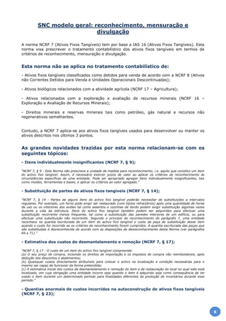 SNC modelo geral: reconhecimento, mensuração e
divulgação
A norma NCRF 7 (Ativos Fixos Tangíveis) tem por base a IAS 16 (Ativos Fixos Tangíveis). Esta
norma visa prescrever o tratamento contabilístico dos ativos fixos tangíveis em termos de
critérios de reconhecimento, mensuração e divulgação.
Esta norma não se aplica no tratamento contabilístico de:
- Ativos fixos tangíveis classificados como detidos para venda de acordo com a NCRF 8 (Ativos
não Correntes Detidos para Venda e Unidades Operacionais Descontinuadas);
- Ativos biológicos relacionados com a atividade agrícola (NCRF 17 – Agricultura);
- Ativos relacionados com a exploração e avaliação de recursos minerais (NCRF 16 –
Exploração e Avaliação de Recursos Minerais);
- Direitos minerais e reservas minerais tais como petróleo, gás natural e recursos não
regenerativos semelhantes.
Contudo, a NCRF 7 aplica-se aos ativos fixos tangíveis usados para desenvolver ou manter os
ativos descritos nos últimos 3 pontos.
As grandes novidades trazidas por esta norma relacionam-se com os
seguintes tópicos:
- Itens individualmente insignificantes (NCRF 7, § 9);
“NCRF 7, § 9 - Esta Norma não prescreve a unidade de medida para reconhecimento, i.e. aquilo que constitui um item
do activo fixo tangível. Assim, é necessário exercer juízos de valor ao aplicar os critérios de reconhecimento às
circunstâncias específicas de uma entidade. Pode ser apropriado agregar itens individualmente insignificantes, tais
como moldes, ferramentas e bases, e aplicar os critérios ao valor agregado.”
- Substituição de partes de ativos fixos tangíveis (NCRF 7, § 14);
“NCRF 7, § 14 - Partes de alguns itens do activo fixo tangível poderão necessitar de substituições a intervalos
regulares. Por exemplo, um forno pode exigir ser restaurado (com tijolos refractários) após uma quantidade de horas
de uso ou os interiores dos aviões tal como assentos e cozinhas de bordo podem exigir substituição algumas vezes
durante a vida da estrutura. Itens do activo fixo tangível também podem ser adquiridos para efectuar uma
substituição recorrente menos frequente, tal como a substituição das paredes interiores de um edifício, ou para
efectuar uma substituição não recorrente. Segundo o princípio de reconhecimento do parágrafo 7, uma entidade
reconhece na quantia escriturada de um item do activo fixo tangível o custo da peça de substituição desse item
quando o custo for incorrido se os critérios de reconhecimento forem cumpridos. A quantia escriturada das peças que
são substituídas é desreconhecida de acordo com as disposições de desreconhecimento desta Norma (ver parágrafos
66 a 71).”
- Estimativa dos custos de desmantelamento e remoção (NCRF 7, § 17);
“NCRF 7, § 17 - O custo de um item do activo fixo tangível compreende:
(a) O seu preço de compra, incluindo os direitos de importação e os impostos de compra não reembolsáveis, após
dedução dos descontos e abatimentos;
(b) Quaisquer custos directamente atribuíveis para colocar o activo na localização e condição necessárias para o
mesmo ser capaz de funcionar da forma pretendida;
(c) A estimativa inicial dos custos de desmantelamento e remoção do item e de restauração do local no qual este está
localizado, em cuja obrigação uma entidade incorre seja quando o item é adquirido seja como consequência de ter
usado o item durante um determinado período para finalidades diferentes da produção de inventários durante esse
período.”
- Quantias anormais de custos incorridos na autoconstrução de ativos fixos tangíveis
(NCRF 7, § 23);
6
 