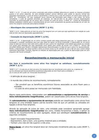 “NCRF 7, § 23 - O custo de um activo construído pela própria entidade determina-se usando os mesmos princípios
quanto a um activo adquirido. Se uma entidade produzir activos idênticos para venda no decurso normal das
operações empresariais, o custo do activo é geralmente o mesmo que o custo de construir um activo para venda (ver
NCRF 18 - Inventários). Por isso, quaisquer lucros internos são eliminados para chegar a tais custos. De forma
semelhante, o custo de quantias anormais de materiais, de mão-de-obra ou de outros recursos desperdiçados
incorridos na autoconstrução de um activo não é incluído no custo do activo. A NCRF 10 - Custos de Empréstimos
Obtidos estabelece critérios para o reconhecimento do juro como componente da quantia escriturada de um item do
activo fixo tangível construído pela própria entidade.”
- Abordagem dos componentes (NCRF 7, § 43);
“NCRF 7, § 43 - Cada parte de um item do activo fixo tangível com um custo que seja significativo em relação ao custo
total do item deve ser depreciada separadamente.”
- Cessação da depreciação (NCRF 7, § 55).
“NCRF 7, § 55 - A depreciação de um activo começa quando este esteja disponível para uso, i.e. quando estiver na
localização e condição necessárias para que seja capaz de operar na forma pretendida. A depreciação de um activo
cessa na data que ocorrer mais cedo entre a data em que o activo for classificado como detido para venda (ou incluído
num grupo para alienação que seja classificado como detido para venda) de acordo com a NCRF 8 - Activos não
Correntes Detidos para Venda e Unidades Operacionais Descontinuadas e a data em que o activo for desreconhecido.
Porém, a depreciação não cessa quando o activo se tornar ocioso ou for retirado do uso a não ser que o activo esteja
totalmente depreciado. Contudo, segundo os métodos de depreciação pelo uso, o gasto de depreciação pode ser zero
enquanto não houver produção.”
Reconhecimento e mensuração inicial
Um item é reconhecido como ativo fixo tangível se satisfazer, cumulativamente
(NCRF 7, § 7):
“NCRF 7, § 7 - O custo de um item de activo fixo tangível deve ser reconhecido como activo se, e apenas se:
(a) For provável que futuros benefícios económicos associados ao item fluam para a entidade; e
(b) O custo do item puder ser mensurado fiavelmente.”
- A definição de ativo tangível;
- A reunião dos critérios de reconhecimento, nomeadamente:
- Ser provável que os benefícios económicos futuros associados ao ativo fluam para a
entidade;
- O custo do ativo possa ser mensurado com fiabilidade.
Alguns casos particulares, relacionados com sobressalentes e equipamentos de serviço e
itens individualmente insignificantes, podem ser classificados como ativos fixos tangíveis.
Os sobressalentes e equipamentos de serviços poderão ser classificados como ativos fixos
tangíveis se uma entidade espera usá-los durante mais do que um período ou utilizados em
ligação a ativos fixos tangíveis.
Através da aplicação de juízos de valor, uma entidade pode considerar apropriado agregar
itens individualmente insignificantes tais como, moldes ferramentas e bases, e aplicar os
critérios de reconhecimento ao valor agregado, desde que satisfaçam cumulativamente as
seguintes condições:
- Sejam renovados frequentemente;
- Representem, bem a bem, uma quantia imaterial para a entidade;
- Tenham uma vida útil não superior a três anos.
Regra Geral: um ativo fixo tangível deve ser mensurado inicialmente pelo seu custo (NCRF 7,
§ 16).
7
 