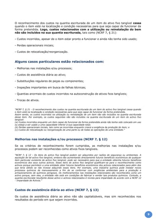 O reconhecimento dos custos na quantia escriturada de um item do ativo fixo tangível cessa
quando o item está na localização e condição necessárias para que seja capaz de funcionar da
forma pretendida. Logo, custos relacionados com a utilização ou reinstalação do bem
não são incluídos na sua quantia escriturada, tais como (NCRF 7, § 21):
- Custos incorridos, apesar de o item estar pronto a funcionar e ainda não tenha sido usado;
- Perdas operacionais iniciais;
- Custos de relocalização/reorganização.
Alguns casos particulares estão relacionados com:
- Melhorias nas instalações e/ou processos;
- Custos de assistência diária ao ativo;
- Substituições regulares de peças ou componentes;
- Inspeções importantes em busca de falhas técnicas;
- Quantias anormais de custos incorridos na autoconstrução de ativos fxos tangíveis;
- Trocas de ativos.
“NCRF 7, § 21 - O reconhecimento dos custos na quantia escriturada de um item do activo fixo tangível cessa quando
o item está na localização e condição necessárias para que seja capaz de funcionar da forma pretendida.
Assim sendo, os custos incorridos na utilização ou reinstalação de um item não são incluídos na quantia escriturada
desse item. Por exemplo, os custos seguintes não são incluídos na quantia escriturada de um item do activo fixo
tangível:
(a) Custos incorridos enquanto um item capaz de funcionar da forma pretendida ainda não tenha sido colocado em uso
ou esteja a ser usado a uma capacidade inferior à sua capacidade total;
(b) Perdas operacionais iniciais, tais como as incorridas enquanto cresce a exigência da produção do item; e
(c) Custos de relocalização ou reorganização de uma parte ou de todas as operações de uma entidade.”
Melhorias nas instalações e/ou processos (NCRF 7, § 12)
Se os critérios de reconhecimento forem cumpridos, as melhorias nas instalações e/ou
processos podem ser reconhecidas como ativos fixos tangíveis.
“NCRF 7, § 12 - Os itens do activo fixo tangível podem ser adquiridos por razões de segurança ou ambientais. A
aquisição de tal activo fixo tangível, embora não aumentando directamente futuros benefícios económicos de qualquer
item particular existente de activo fixo tangível, pode ser necessário para que a entidade obtenha futuros benefícios
económicos dos seus outros activos. Esses itens do activo fixo tangível qualificam-se para o reconhecimento como
activos porque permitem a uma entidade obter futuros benefícios económicos dos activos relacionados para além dos
que teria obtido se não tivesse adquirido esses itens. Por exemplo, uma indústria química pode instalar novos
processos químicos de manuseamento a fim de se conformar com exigências ambientais para a produção e
armazenamento de químicos perigosos. Os melhoramentos nas instalações relacionados são reconhecidos como um
activo porque, sem eles, a entidade não está em condições de fabricar e vender tais produtos químicos. Contudo, a
quantia escriturada resultante desse activo e activos relacionados é revista para imparidade de acordo com a NCRF 12
- Imparidade de Activos.”
Custos de assistência diária ao ativo (NCRF 7, § 13)
Os custos de assistência diária ao ativo não são capitalizáveis, mas sim reconhecidos nos
resultados do período em que sejam incorridos.
9
 