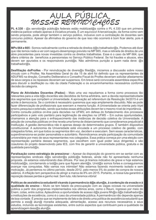 PL 4.330 - @s servidor@s públic@s federais estão mobilizad@s contra o PL 4.330 que em primeira
instância parece voltado apenas à iniciativa privada. É um equívoco! A terceirização, da forma como vem
sendo proposta, pode atingir também o serviço público, inclusive com a contratação de docentes sem
concurso público. Apesar da aﬁrmativa do governo de que isso não ocorrerá é bom ﬁcar alerta, pois é
permanente.
MPs 664 e 665 - Somos radicalmente contra a retirada de direitos d@s trabalhador@s. Podemos até dizer
que não temos nada a ver com seguro-desemprego previsto na MP 665, mas a retirada de direitos de uns
abre precedentes para novas investidas contra os direitos trabalhistas. Esse é o caso da MP 664, que
altera critérios de benefícios a pensionistas no Serviço Público Federal. Se há fraudes e abusos, eles
devem ser apurados e os responsáveis punid@s. Não admitimos punição a quem nada deve: @s
trabalhador@s.
Desﬁliação doProifes - Por reivindicação de divers@s ﬁliad@s, iniciamos a discussão sobre nosso
vínculo com o Proifes. Na Assembleia Geral do dia 15 de abril foi deﬁnido que os representantes da
ADUFMS na direção, Conselho Deliberativo e Conselho Fiscal do Proifes deveriam solicitar afastamento
de seus cargos e os repasses deveriam ser suspensos. Em breve será convocada assembleia especíﬁca
para discutir a desﬁliação ou não da citada Federação e os encaminhamentos necessários conforme
decisão da categoria.
Plano de Atividades Docentes (Padoc) - Mais uma vez repudiamos a forma como processos tão
relevantes para a vida d@s docentes são decididos de forma arbitrária, sem a devida representatividade
dos segmentos que compõem a Universidade. A aprovação ad referendum da Resolução 34/2015 é um
acinte à democracia. Se o controle é necessário queremos que seja amplamente discutido. Não se pode
fazer diferenciação de proﬁssionais que exercem a mesma função. A Universidade se orienta pelo tripé
ensino,pesquisa e extensão, sendo que todas essas atribuições devem ter o mesmo nível de importância.
Contra consulta pública on-line para decisões na UFMS; em defesa do fortalecimento dos processos
participativos e pelo voto paritário para legitimação de eleições na UFMS – Em outras oportunidades,
chamamos a atenção para o enfraquecimento das instâncias de decisão coletiva da Universidade. A
adoção de consultas públicas on-line revela uma forma de distanciamento que consideramos prejudicial à
Instituição. A gestão democrática não é apenas desejo de determinados grupos. É também dispositivo
constitucional. A autonomia da Universidade está vinculada a um processo coletivo de gestão, com
colegiados fortes, em que todos os segmentos têm voz, decidem e executam. Sem essas características,
superdimensiona-se poder personalista e autoritário. Reivindicamos ampla participação da comunidade
universitária por meio de seus representantes nos colegiados. Essa prática começa por uma eleição com
representação paritária desses segmentos, que escolhem com igual poder seus dirigentes e são
coautores do projeto desenvolvido pela IES, com ﬁns de garantir a universidade pública, gratuita e de
qualidade para tod@s.
Paralisação como estratégia de pressionar – Apesar da disposição do governo em se sentar com as
representações sindicais d@s servidor@s públic@s federais, ainda não foi apresentada nenhuma
proposta. Já estamos vislumbrando dias difíceis. Por isso já tiramos indicativo de greve e hoje estamos
mobilizad@s, conclamando a tod@s para que ﬁquem atent@s. Unid@s somos fortes e conseguiremos
avançar nas conquistas. Não vamos nos intimidar! Não estamos fazendo movimento isolado e sem
motivação. Já perdemos no último período, desde 2012, pelo menos 5% do poder de compra de nossos
salários. A inﬂação tem perspectiva de atingir a marca de 8% em 2015. Portanto, a nossa luta garantirá a
reposição dessas perdas e ganho real. Sem luta, não teremos vitória!
Políticas de assistência estudantil visando à permanência d@s alun@s, à contenção da evasão e à
qualidade do ensino – Muito se tem falado da preocupação com as vagas ociosas na universidade
pública a partir dos programas implementados nos últimos anos, como o Reuni, ingresso por meio do
Enem, cotas, entre outros.Aplaudimos a oportunidade de acesso d@s jovens ﬁlh@s d@s trabalhador@s
a instituições de excelência, como é o caso da universidade pública. A permanência não depende apenas
de boa vontade. É preciso que se implemente de fato e de direito uma política de assistência estudantil que
permita a ess@ alun@ moradia adequada, alimentação, acesso aos recursos necessários a seus
estudos, incluindo as tecnologias existentes, entre outros aspectos que contribuem para a qualidade da
aprendizagem dess@s alun@s.
AULA PÚBLICA
NOSSAS REIVINDICAÇÕES
 
