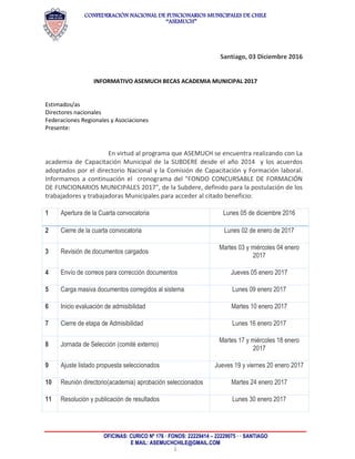 CONFEDERACIÓN NACIONAL DE FUNCIONARIOS MUNICIPALES DE CHILE
“ASEMUCH”
OFICINAS: CURICO Nº 176 · FONOS: 22229414 – 22229075 · · SANTIAGO
E MAIL: ASEMUCHCHILE@GMAIL.COM
1
Santiago, 03 Diciembre 2016
INFORMATIVO ASEMUCH BECAS ACADEMIA MUNICIPAL 2017
Estimados/as
Directores nacionales
Federaciones Regionales y Asociaciones
Presente:
En virtud al programa que ASEMUCH se encuentra realizando con La
academia de Capacitación Municipal de la SUBDERE desde el año 2014 y los acuerdos
adoptados por el directorio Nacional y la Comisión de Capacitación y Formación laboral.
Informamos a continuación el cronograma del "FONDO CONCURSABLE DE FORMACIÓN
DE FUNCIONARIOS MUNICIPALES 2017", de la Subdere, definido para la postulación de los
trabajadores y trabajadoras Municipales para acceder al citado beneficio:
1 Apertura de la Cuarta convocatoria Lunes 05 de diciembre 2016
2 Cierre de la cuarta convocatoria Lunes 02 de enero de 2017
3 Revisión de documentos cargados
Martes 03 y miércoles 04 enero
2017
4 Envío de correos para corrección documentos Jueves 05 enero 2017
5 Carga masiva documentos corregidos al sistema Lunes 09 enero 2017
6 Inicio evaluación de admisibilidad Martes 10 enero 2017
7 Cierre de etapa de Admisibilidad Lunes 16 enero 2017
8 Jornada de Selección (comité externo)
Martes 17 y miércoles 18 enero
2017
9 Ajuste listado propuesta seleccionados Jueves 19 y viernes 20 enero 2017
10 Reunión directorio(academia) aprobación seleccionados Martes 24 enero 2017
11 Resolución y publicación de resultados Lunes 30 enero 2017
 