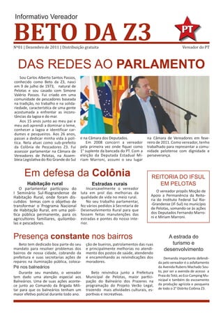 Informativo Vereador


BETO DA Z3
Nº01 | Dezembro de 2011 | Distribuição gratuita                                                      Vereador do PT



  DAS REDES AO PARLAMENTO
   Sou Carlos Alberto Santos Passos,
conhecido como Beto da Z3, nasci
em 9 de julho de 1973, natural de
Pelotas e sou casado com Simone
Valério Passos. Fui criado em uma
comunidade de pescadores baseada
na tradição, no trabalho e na solida-
riedade, característica de uma gente
acostumada a enfrentar as incons-
tâncias da lagoa e do mar.
   Aos 15 anos junto ao meu pai e
meu avô aprendi a dominar o leme,
conhecer a lagoa e identificar car-
dumes e pesqueiros. Aos 26 anos,
passei a dedicar minha vida à polí-      e na Câmara dos Deputados.            na Câmara de Vereadores em feve-
tica. Nela atuei como sub-prefeito           Em 2008 concorri a vereador       reiro de 2011. Como vereador, tenho
da Colônia de Pescadores Z3. Fui         pela primeira vez onde fiquei como    trabalhado para representar a comu-
assessor parlamentar na Câmara de        1° suplente da bancada do PT. Com a   nidade pelotense com dignidade e
Vereadores de Pelotas, na Assem-         eleição da Deputada Estadual Mi-      perseverança.
bleia Legislativa do Rio Grande do Sul   riam Marroni, assumi o seu lugar


      Em defesa da Colônia                                                       REITORIA DO IFSUL
        Habitação rural                        Estradas rurais                      EM PELOTAS
   O parlamentar participou do              Incansavelmente o vereador
I Seminário Sul-Riograndense de          luta em prol das melhorias da               O vereador propôs Moção de
Habitação Rural, onde foram dis-         qualidade de vida no meio rural.        Apoio a Permanência da Reito-
cutidos temas com o objetivo de             No seu trabalho parlamentar,         ria do Instituto Federal Sul Rio-
transformar o Programa Nacional          fez vários pedidos à Secretaria de      -Grandense (IF-Sul) no município
de Habitação Rural, em uma polí-         Desenvolvimento Rural para que          de Pelotas, somando-se às ações
tica pública permanente, para os         fossem feitas manutenções das           dos Deputados Fernando Marro-
agricultores familiares, quilombo-       estradas e pontes do nosso inte-        ni e Miriam Marroni.
las e pescadores.                        rior.


Presença constante nos bairros                                                             A estrada do
   Beto tem dedicado boa parte do seu       ção de bueiros, patrolamentos das ruas          turismo e
mandato para resolver problemas dos         e principalmente melhorias no atendi-        desenvolvimento
bairros de nossa cidade, cobrando da        mento dos postos de saúde, atendendo
prefeitura e suas secretarias ações de      e encaminhando as reivindicações dos          Demanda importante defendi-
reparos na iluminação pública, coloca-      moradores.                                da pelo vereador é o asfaltamento
Pé nos balneários                                                                     da Avenida Rubens Machado Sou-
   Durante seu mandato, o vereador             Beto reivindica junto a Prefeitura     to, por ser a avenida de acesso a
tem dado uma atenção especial aos           Municipal de Pelotas, maior partici-      Praia do Totó, ao Eco-Camping Mu-
Balneários. Uma de suas ações aconte-       pação do Balneário dos Prazeres na        nicipal e também do escoamento
ce junto ao Comando da Brigada Mili-        programação do Projeto Verão Legal,       da produção agrícola e pesqueira
tar para que os balneários tenham um        trazendo mais atividades culturais, es-   de todo o 2° Distrito Colônia Z3.
maior efetivo policial durante todo ano.    portivas e recreativas.
 