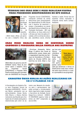As assis-
tentes
sociais e
psicólogas
dos Cen-
tros de
Referên-
cia da
Assistên-
cia Social
- CRAS Sede e Missi, em parce-
ria com o Cadastro Único dos
Programas Sociais (CADÚNICO),
realizaram centenas de visitas
domiciliares para preenchimento
dos Questionários do BPC Escola
com o objetivo de monitorar o
acesso e permanência na escola
dos Beneficiários do Benefício da
Prestação Continuada - BPC com
deficiência, na faixa etária de 0
a 18 anos, por meio de ações arti-
culadas, entre as áreas da educa-
ção, assistência social, direitos
humanos e saúde. Foram mais de
duzentas visitas realizadas e
atingiram metas deste acompa-
nhamento.
Título do artigo interno
A Coordenadora do Cadastro Úni-
co para Programas Sociais de
Irauçuba (CADÚNICO) - Christi-
ane Matos, juntamente com as
entrevistadoras Juliana Rocha,
Ádla Ribeiro e Jéssica Batista
realizaram uma Reunião para Ava-
liação das atividades planejadas e
desenvolvidas pelo setor do du-
rante o ano. Momento de relevân-
cia para o aprimoramento das
ações exitosas e fortalecimento
deste importante órgão vinculado
a Secretaria da Inclusão Social,
Desportiva e Cultural - SIDESC.
O CADÚNICO superou todas as
metas em 2017 comparadas ao
ano de 2016.
TÉCNICAS DOS CRAS SEDE E MISSI REALIZAM VISITAS
PARA PREENCHER QUESTIONÁRIOS DO BPC ESCOLA
CRAS Missi em parceria com CA-
DÚNICO realiza "Roda de Con-
versa" sobre o Cadastro Único
dos Programas Sociais
(CADÚNICO) e Programa Bolsa
Família ministrada pela Coordena-
dora do CADÚNICO de Irauçuba
- Christiane Alessandra Matos
Braga. O público alvo foram os
adolescentes, jovens, idosos, pais
e responsáveis inseridos nos Ser-
viços de Convivência e Fortaleci-
mento de Vínculos (SCFV), dos
Distritos de Coité, Missi e Juá
que tem como
técnica de
referência a
Psicológa
Bruna Caval-
cante. Ao
todo foram
232 partici-
pantes nesta
ação que esclareceu e deixou os
beneficiários ainda mais orienta-
dos sobre seus direitos e o aces-
so e permanência nos programas.
CRAS MISSI REALIZA RODA DE CONVERSA SOBRE
CADÚNICO E PROGRAMA BOLSA FAMÍLIA NOS DISTRITOS
“CRAS Missi e
CADÚNICO
realiza Roda de
Conversa com
usuários”
Volume 1, edição 1
Página 3
CADASTRO ÚNICO AVALIA AS AÇÕES REALIZADAS EM
2017 E PLANEJA 2018
 
