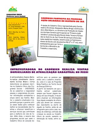 CADÚNICO PARTICIPA DA PRIMEIRA
AÇÃO SOLIDÁRIA NO DISTRITO DO JUÁ
A equipe do Cadastro Único representada pela Coorde-
nadora Christiane Alessandra Matos Braga e Entrevista-
dora Ádla Ribeiro, e a Diretoria de Promoção da Cidada-
nia Aurilane Carneiro participaram da "Primeira Ação
Solidária" promovida pela Escola Ielda Teixeira Fernan-
des no Distrito do Juá. Foram 56 serviços oferecidos
numa manhã de trabalho, beneficiando os familiares e
alunos da Escola com documentos RG (1ª e 2ª via), enca-
minhamentos para ser feita a
Carteirda o Ministério de
Trabalho e reservista.
nefícios para as pessoas que
estão com o cadastro atualiza-
do, como é o caso do Programa
Bolsa Família e da Tarifa Social
de Energia Elétrica.
A partir do momento em que a
família estiver cadastrada,
sempre que houver alguma mu-
dança em sua situação, é neces-
sário atualizar as informações.
Veja alguns exemplos de altera-
ções que devem ser comunica-
das: nascimento ou morte de
alguém na família; saída de um
integrante para outra casa; mu-
dança de endereço; entrada das
crianças na escola ou transfe-
rência de escola; aumento ou
diminuição da renda, entre ou-
tros.
A entrevistadora Jessica Batis-
ta realiza atendimento diaria-
mente no Cras Missi e visitas
domiciliares as pessoas inscri-
tas no Cadastro Único dos Pro-
gramas Sociais - CADÚNICO.
Ao se cadastrar o responsável
assume o compromisso de pres-
tar informações verdadeiras e
atuais sobre sua família. Man-
ter o cadastro atualizado é im-
portante porque o governo utili-
za esses dados para conhecer
melhor as necessidades das fa-
mílias e oferecer benefícios e
serviços sociais que contribuam
para a melhoria de vida de to-
dos. Além disso, a maioria dos
programas sociais que usam o
Cadastro Único só concede be-
CADASTRO ÚNICO
Conhecer para Incluir
Sede Administrativa
Av. Jorge Domingues, 1.083,
Centro, Irauçuba, Ceará
CRAS Missi-Rua do Posto,
S/N-Missi
CRAS Sede-Rua Walmar
Braga, 168, B. São Luís de
Gonzaga
ENTREVISTADORA DO CADÚNICO REALIZA VISITAS
DOMICILIARES DE ATUALIZAÇÃO CADASTRAL NO MISSI
 