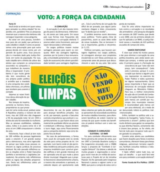 CEBs - Informação e Formação para animadores          3
formação
                                      VOTO: A FORÇA DA CIDADANIA
    Parte IV                                                                               um... Esta é uma forma de corrupção tão     perda do mandato.
    Você ainda se lembra em quem votou                      A CORRUPÇÃO                    difícil de ser provada, que alguns parla-       Esta foi uma vitória importante na
para vereador na ultima eleição? Se res-          A corrupção é um dos maiores inimi-      mentares chegam a dizer, cinicamente,       luta contra a corrupção e os resultados
pondeu sim, parabéns! Pois as pesquisas       gos do povo e da democracia. Infelizmen-     que “é dando que se recebe”...              são animadores: uma pesquisa divulgada
mostram que a maioria dos eleitores não       te, ela existe por toda parte. Em nosso           O profeta Jeremias assim descreveu     em outubro de 2007 revelou que desde
consegue responder a essa pergunta.           país suas formas mais frequentes são         esses políticos: “Como gaiola cheia de      o ano 2000, ano da primeira eleição em
    Ao votar em uma pessoa, transferi-        o clientelismo e a corrupção eleitoral. É    passarinhos, assim as casas deles estão     que foi aplicada a Lei 9840, a Justiça Elei-
mos para ela um poder que pertence a          preciso saber como funcionam, para que       de coisas roubadas. Eles se tornaram ri-    toral cassou o mandato de 623 políticos
cada cidadão e cidadã. É como se passás-      sejam denunciadas e eliminadas.              cos e importantes, gordos e reluzentes.     acusados de compra de votos.
semos uma procuração para que outra               Os cargos políticos trazem muitas        (Jr. 5, 27)
pessoa decida em nosso nome, por um           vantagens pessoais para quem os con-              Políticos corruptos, que buscam van-               VAMOS PARTICIPAR!
período de quatro anos. Essa procura-         quista. Além das vantagens legítimas,        tagens ilegítimas nos cargos públicos,          É claro que ainda há muitos passos
ção é o mandato dado pela Justiça Elei-       previstas por lei (como a boa remunera-      só conseguem alcançar seus propósitos       a dar para eliminar a corrupção da cena
toral, em nome da população. Por isso,        ção, a imunidade parlamentar e a contra-     encobrindo-os com falsas promessas ou       política brasileira, pois ainda existe can-
todo cidadão tem o direito de cobrar dos      tação de assessores) eles abrem possibili-   comprando votos de pessoas que desco-       didato que compra, e eleitor que vende
eleitos que cumpram os compromissos           dade também para vantagens ilegítimas,       nhecem o valor do seu voto. São como        voto. O primeiro passo é a formação da
assumidos na campanha e                                                                                                                        consciência de que “voto não tem
que trabalhem de maneira                                                                                                                       preço, tem consequência”. Cada
ética e responsável. O pro-                                                                                                                    voto é precioso, porque é a pro-
blema é que muita gente                                                                                                                        curação que damos a alguém para
não tem consciência do                                                                                                                         nos representar no exercício do
seu próprio poder político                                                                                                                     Poder Público e todos queremos
e acredita que o mandato                                                                                                                       ter dignos representantes. Outro
é uma conquista dos candi-                                                                                                                     passo importante é fazer que as
datos vitoriosos, um prêmio                                                                                                                    denúncias de corrupção eleitoral
que recebem para usarem à                                                                                                                      cheguem ao Ministério Público.
vontade.                                                                                                                                       Para isso, o melhor instrumento
    Vejamos as raízes histó-                                                                                                                   de ação são os Comitês de Comba-
ricas dessa alienação do po-                                                                                                                   te à Corrupção Eleitoral. Se houver
der cidadão.                                                                                                                                   pelo menos um comitê por mu-
    Nos tempos do império,                                                                                                                     nicípio (nos municípios maiores
somente os homens livres,                                                                                                                      é recomendável pelo menos um
proprietários ou que prova-                                                                                                                    por zona eleitoral), só o medo de
vam ter certa renda anual, podiam votar.      decorrentes do uso do poder público          lobos cobertos por peles de ovelhas, que    ser denunciado inibirá os políticos mal-
A República ampliou o número de elei-         para alcançar benefícios privados. Isso      se aproveitam da necessidade econômica      -intencionados.
tores, mas até 1930 eles não chegavam         se dá, por exemplo, quando o Executivo       de muitos cidadãos honestos, para ofere-        Enfim, também na política vale a sa-
a 5% da população total. Só em 1933 o         contrata empreiteiras que praticam o su-     cerem benefícios de ordem material na       bedoria do Evangelho: “pelos frutos, re-
direito de voto foi estendido às mulheres.    perfaturamento ou que fazem obras com        certeza de que quem recebe tais benefí-     conhecereis a árvore”: político que tem
Mas as pessoas analfabetas, soldados,         material de qualidade inferior ao previsto   cios só poderá retribuir com o voto nas     muito dinheiro para gastar na campanha,
cabos, índios e os jovens entre 16 e 18       e embolsam a diferença. Depois dividem       eleições.                                   ou que distribui favores, certamente não
anos só em 1988 conquistaram o direito        o lucro ilegal, seja como financiamento                                                  é árvore boa porque, se for eleito, ele
de voto.                                      para a campanha eleitoral, seja como de-             COMBATE À CORRUPÇÃO                 fará de tudo para recuperar tudo que ti-
    Felizmente, hoje o Brasil já tem mais     pósito fora do Brasil.                                 ELEITORAL - LEI 9840              ver gastado na campanha...
de 100 milhões de pessoas legalmente              No caso de parlamentares, a forma           Foi para combater eficazmente essa           Convém estar atento aos candidatos
aptas a votarem. É um grande avanço           mais usual de corrupção está na venda        forma perversa de compra de votos, que      que fazem doações para festas e eventos
para a democracia, mas seria ingenuida-       do voto para certos projetos de lei. Um      em 1997 a Comissão Brasileira Justiça e     comunitários, oferecem faixas para festas
de pensar que todas essas pessoas co-         exemplo: num bairro onde só são permi-       Paz (organismo vinculado com a CNBB)        religiosas, patrocinam torneios esporti-
nhecem as regras jurídicas do processo        tidas residências até quatro andares, uma    lançou a proposta de “Combate à Cor-        vos, facilitam consultas médicas e trata-
eleitoral. No mês passado refletimos so-      empresa imobiliária quer construir gran-     rupção Eleitoral”. Ela obteve a adesão de   mento de dentes...
bre as relações entre o Poder Executivo       des edifícios e tem grande interesse em      muitos grupos e organizações e conse-           • Após refletir sobre tudo isso, vai
(prefeito e secretários) o Legislativo (ve-   ver aprovada uma lei que mude o plano        guiu reunir mais de um milhão de assina-    aqui um desafio: - o que você fará este
readores). No próximo mês refletiremos        diretor municipal. Alegando que o proje-     turas para o Projeto de Lei de Iniciativa   ano para combater a corrupção eleitoral?
sobre as regras das eleições proporcio-       to favorecerá o desenvolvimento urbano,      Popular. Ela foi aprovada pelo Congresso
nais. Desta vez refletiremos sobre um         a maioria dos vereadores o aprovará, re-     Nacional e passou a vigorar como a Lei         Fonte: Escola de Fé e Politica - CEFEP
grave problema.                               cebendo depois um apartamento cada           9840, que pune a compra de votos com a
 