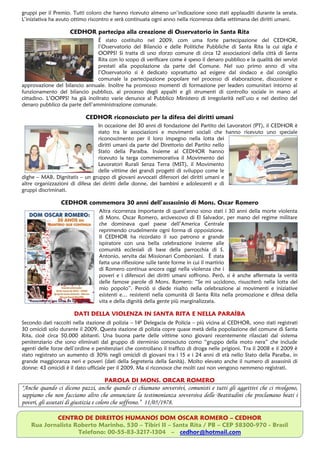 gruppi per il Premio. Tutti coloro che hanno ricevuto almeno un’indicazione sono stati applauditi durante la serata.
L’iniziativa ha avuto ottimo riscontro e serà continuata ogni anno nella ricorrenza della settimana dei diritti umani.

                     CEDHOR partecipa alla creazione di Osservatorio in Santa Rita
                                É stato costituito nel 2009, com uma forte partecipazione del CEDHOR,
                                l’Osservatorio del Bilancio e delle Politiche Pubbliche di Santa Rita la cui sigla é
                                OOPPS! Si tratta di uno sforzo comune di circa 12 associazioni della città di Santa
                                Rita con lo scopo di verificare come è speso il denaro pubblico e la qualità dei servizi
                                prestati alla popolazione da parte del Comune. Nel suo primo anno di vita
                                l’Osservatorio si è dedicato soprattutto ad esigere dal sindaco e dal consiglio
                                comunale la partecipazione popolare nel processo di elaborazione, discussione e
approvazione del bilancio annuale. Inoltre ha promosso momenti di formazione per leaders comunitari intorno al
funzionamento del bilancio pubblico, al processo degli appalti e gli strumenti di controllo sociale in mano al
cittadino. L’OOPPS! ha già inoltrato varie denunce al Pubblico Ministero di irregolarità nell’uso e nel destino del
denaro pubblico da parte dell’amministrazione comunale.

                            CEDHOR riconosciuto per la difesa dei diritti umani
                                 In occasione dei 30 anni di fondazione del Partito dei Lavoratori (PT), il CEDHOR è
                                 stato tra le associazioni e movimenti sociali che hanno ricevuto uno speciale
                                 riconoscimento per il loro impegno nella lotta dei
                                 diritti umani da parte del Direttorio del Partito nello
                                 Stato della Paraíba. Insieme al CEDHOR hanno
                                 ricevuto la targa commemorativa il Movimento dei
                                 Lavoratori Rurali Senza Terra (MST), il Movimento
                                 delle vittime dei grandi progetti di sviluppo come le
dighe – MAB, Dignitatis – un gruppo di giovani avvocati difensori dei diritti umani e
altre organizzazioni di difesa dei diritti delle donne, dei bambini e adolescenti e di
gruppi discriminati.

                 CEDHOR commemora 30 anni dell’assassinio di Mons. Oscar Romero
                                  Altra ricorrenza importante di quest’anno sono stati i 30 anni della morte violenta
                                  di Mons. Oscar Romero, arcivescovo di El Salvador, per mano del regime militare
                                  che dominava quel paese dell’America Centrale
                                  reprimendo crudelmente ogni forma di opposizione.
                                  Il CEDHOR ha ricordato il suo patrono e grande
                                  ispiratore con una bella celebrazione insieme alle
                                  comunità ecclesiali di base della parrocchia di S.
                                  Antonio, servita dai Missionari Comboniani. È stata
                                  fatta una riflessione sulle tante forme in cui il martirio
                                  di Romero continua ancora oggi nella violenza che i
                                  poveri e i difensori dei diritti umani soffrono. Però, si è anche affermata la verità
                                  delle famose parole di Mons. Romero: “Se mi uccidono, risusciterò nella lotta del
                                  mio popolo”. Perciò si diede risalto nella celebrazione ai movimenti e iniziative
                                  esistenti e… resistenti nella comunità di Santa Rita nella promozione e difesa della
                                  vita e della dignità della gente più marginalizzata.

                       DATI DELLA VIOLENZA IN SANTA RITA E NELLA PARAÍBA
Secondo dati raccolti nella stazione di polizia – 14ª Delegacia de Polícia – più vicina al CEDHOR, sono stati registrati
30 omicidi solo durante il 2009. Questa stazione di polizia copre quase metà della popolazione del comune di Santa
Rita, cioè circa 50.000 abitanti. Una buona parte delle vittime sono giovani recentemente rilasciati dal sistema
penitenziario che sono eliminati dal gruppo di sterminio conosciuto como “gruppo della moto nera” che include
agenti delle forze dell’ordine e penitenziari che controllano il traffico di droga nelle prigioni. Tra il 2008 e il 2009 è
stato registrato un aumento di 30% negli omicidi di giovani tra i 15 e i 24 anni di età nello Stato della Paraíba, in
grande maggioranza neri e poveri (dati della Segreteria della Sanità). Molto elevato anche il numero di assassinii di
donne: 43 omicidi è il dato ufficiale per il 2009. Ma si riconosce che molti casi non vengono nemmeno registrati.

                                    PAROLA DI MONS. ORCAR ROMERO
“Anche quando ci dicono pazzi, anche quando ci chiamano sovversivi, comunisti e tutti gli aggettivi che ci rivolgono,
sappiamo che non facciamo altro che annunciare la testimonianza sovversiva delle Beatitudini che proclamano beati i
poveri, gli assetati di giustizia e coloro che soffrono.” 11/05/1978.

            CENTRO DE DIREITOS HUMANOS DOM OSCAR ROMERO – CEDHOR
    Rua Jornalista Roberto Marinho, 530 – Tibiri II – Santa Rita / PB – CEP 58300-970 - Brasil
                    Telefono: 00-55-83-3217-1304 – cedhor@hotmail.com
 