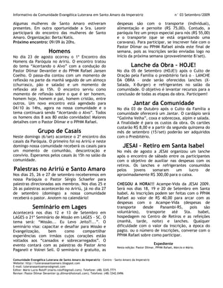 Informativo da Comunidade Evangélica Luterana em Santo Amaro da Imperatriz                                         n° 03 Setembro/2009

Algumas mulheres de Santo Amaro estiveram                                despesas são com o transporte (individual),
presentes. Em outra oportunidade a Sra. Leonir                           alimentação e pernoite (R$ 75,00). Contudo, a
participará do encontro das mulheres de Santo                            paróquia fez um preço especial para nós (R$ 55,00)
Amaro. Organização: Berta/Katis.                                         e o transporte (que se está organizando uma
Próximo encontro: 09/09 às 20hs.                                         caravana). Para participar, se inscrever fale com o
                                                                         Pastor Dilmar ou PPHM Rafael ainda este final de
                         Homens                                          semana, pois as inscrições serão enviadas logo no
No dia 23 de agosto ocorreu o 1º Encontro dos                            início da próxima semana (provavelmente 8/set).
Homens da Paróquia no Aririú. O encontro tratou
do tema “Acertando o Alvo” com a condução do                                       Lanche da Obra – HOJE!
Pastor Dilmar Devantier e do PPHM Rafael Jansen                          No dia 05 de Setembro (HOJE!) após o Culto de
Coelho. O passa-dia contou com um momento de                             Oração pela Família o presbitério fará o – LANCHE
reflexão na parte da manhã seguido de um almoço                          DA OBRA – onde serão oferecidos lanches (X-
(churrasco, pão e salada) e um momento de                                Salada, X-Burger) e refrigerantes no salão da
reflexão até às 15h. O encontro serviu como                              comunidade. O objetivo é levantar recursos para a
momento de reflexão sobre o que é ser homem,                             conclusão de todas as etapas da obra. Participem!
homem hoje, homem e pai, homem cristão, entre
outros. Um novo encontro está agendado para                                         Jantar da Comunidade
04/10 às 14hs, agora na nossa comunidade e o                             No dia 03 de Outubro após o Culto da Família a
tema continuará sendo “Acertando o Alvo”. Todos                          comunidade oferecerá um Jantar. O cardápio será
os homens dos 8 aos 80 estão convidados! Maiores                         “Galinha Velha”, coxa e sobrecoxa, aipim e salada.
detalhes com o Pastor Dilmar e o PPHM Rafael.                            A finalidade é para os custos da obra. Os cartões
                                                                         custarão R$ 8,00 e a partir da segunda quinzena do
                 Grupo de Casais                                         mês de setembro (15/set) poderão ser adquiridos
Neste domingo (6/set) acontece o 2º encontro dos                         com o Presbitério.
casais da Paróquia. O primeiro foi no Aririú e neste
domingo nossa comunidade receberá os casais para                             JESAI – Retiro em Santa Isabel
um momento de comunhão, descontração e                                   No mês de agosto a JESAI organizou um lanche
convívio. Esperamos pelos casais às 15h no salão da                      após o encontro de sábado entre os participantes
comunidade.                                                              com o objetivo de auxiliar nas despesas com os
                                                                         retiros. Os lanches e refrigerantes consumidos
Palestras no Aririú e Santo Amaro                                        pelos    jovens   somaram     um     lucro    de
Nos dias 25, 26 e 27 de setembro receberemos em                          aproximadamente R$ 300,00 para o caixa.
nossa Paróquia o Pastor Sérgio Schaefer para
palestras direcionadas aos membros. Nos dias 25 e                        CHEGOU A HORA!!! Acampe-Vida da JESAI 2009.
26 as palestras acontecerão no Aririú, já no dia 27                      Será nos dias 18, 19 e 20 de Setembro em Santa
de setembro (domingo) a nossa comunidade                                 Isabel. As inscrições podem ser feitas com o PPHM
receberá o pastor. Anotem no calendário!                                 Rafael ao valor de R$ 40,00 para arcar com as
                                                                         despesas com o Acampe-Vida (despesas de
             Seminário em Lages                                          transporte     desde    Panambi-RS,     pois     são
Acontecerá nos dias 12 e 13 de Setembro em                               voluntários),    transporte   até    Sta.    Isabel,
LAGES o 21º Seminário de Missão em LAGES - SC. O                         hospedagem no Centro de Retiros e as refeições
tema será: “Missão... Eu Levo Jeito?!...”. O                             (manhã, tarde, noite) e lanches. Qualquer
seminário visa: capacitar e desafiar para Missão e                       dificuldade com o valor da inscrição, a época do
Evangelização,     bem      como      compartilhar                       pagto. ou o número de inscrições, converse com o
experiências com irmãos cujos corações estão                             PPHM Rafael sobre como participar.
voltados aos “cansados e sobrecarregados”. O
evento contará com as palestras do Pastor Arno                                                      Expediente
                                                                         Nesta edição: Pastor Dilmar, PPHM Rafael, Márcio e Mário.
Paganeli e Volnei Sell. O seminário é gratuito, as

Comunidade Evangélica Luterana de Santo Amaro da Imperatriz – Centro – Santo Amaro da Imperatriz
Website: http://luteranasantoamaro.blogspot.com
E-mail: luteranasantoamaro@gmail.com
Editor: Mário Lucio Roloff (mario.roloff@gmail.com); Telefone: (48) 3245.7771
Revisor: Pastor Dilmar Devantier (p.dilmar@hotmail.com); Telefone: (48) 3342.0496
 