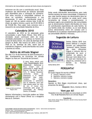 Informativo da Comunidade Luterana de Santo Amaro da Imperatriz                                                      n° 07 Jan-Fev/2010

estiverem em dia com a contribuição anual. Estas                                              Devocionários
mudanças são decorrentes do estatuto aprovado
                                                                        Estão sendo distribuídos devocionários para cada
pela Assembléia para a utilização do cemitério.
                                                                        família membro da nossa comunidade. O objetivo é
Com estes recursos a comunidade realizará as
                                                                        que cada família possua um devocionário para ler
obras no cemitério, melhoramentos e sua
                                                                        em conjunto ou sozinhos ou ainda servir como
manutenção. O valor da contribuição anual é
                                                                        ferramenta de missão e aconselhamento. A
fixado em 10% do salário mínimo hoje 51,00 R$
                                                                        paróquia sugeriu aos presbitérios das comunidades
(Valor do salário mínimo a partir de 01/01/2010 é
                                                                        que os devocionários fossem distribuídos em troca
de 510,00 R$). Para saber mais converse com o
                                                                        de contribuições espontâneas de cada família. Se
tesoureiro da comunidade Sebastião da Silva.
                                                                        sua família ainda não recebeu, ou se você deseja
                                                                        outros devocionários entre em contato com o
                 Calendário 2010                                        Presbitério ou as pessoas responsáveis pela Livraria
O calendário de 2010 já foi planejado pelas                             da comunidade (Micheli e Vanussa).
comunidades e pelo Pastor Dilmar. Para 2010 as
atividades atuais continuam além de novas                                               Sugestão de Leitura
atividades planejadas e a mudança no horário dos
cultos de Santo Amaro. Os cultos de domingo serão
                                                                                                         Senhas Diárias 2010 traz
sempre às 8h30. Não haverá em 2010 o culto às
                                                                                                         textos biblicos e orações
7h30 no 3o. domingo do mês. Assim que os
                                                                                                         formam um substancioso
calendários chegarem, serão distribuídos nos cultos
                                                                                                         “alimento” diário. Pessoas
e durante as visitas.
                                                                                                         das     mais     diferentes
                                                                                                         línguas e culturas têm se
        Retiro de Alfredo Wagner                                                                         alimentado do ouvir e
Dos dias 13 a 16 de fevereiro de 2010 acontecerá o                                                       meditar na palavra de
30o. Acampamento do Encontrão em Alfredo                                                                 Deus por meio desse livro.
Wagner ou mais um "Encontrão de Carnaval".                                                               Se você tem interesse em
                               O tema desta edição será                                                  adquiri-lo, converse com a
                               “VIDA TRANSFORMADA PELO                                                   Micheli     ou      Vanussa
                               EVANGELHO - Refletindo a                 Senhas Diárias 2010              (Livraria).
                               Ética    Cristã”    com    os
                               palestrantes P. Roger Marcel                                    PERGUNTA?
                               Wancke (São Bento do Sul,                Janeiro
                               FLT), P. Dilmar Devantier                Em quais línguas foi escrita a Bíblia?
                               (Aririú/Sto     Amaro      da                 A. Fenício, hebraico e latim
                               Imperatriz) e P. Helton                       B. Babilônio, hebraico e grego
                               Kreutzfeld     (São    José).                 C. Hebraico, aramaico e grego
                               Também         nas     tardes
                               acontecerão 3 seminários                 Dezembro
                               que se repetirão, para que               Quando os Reis Magos encontraram Jesus, que
                               cada pessoa possa ver mais
                                                                        presentes lhe deram?
                               de um. O louvor será
                               ministrado pelo grupo da
                                                                                          Resposta: Ouro, Incenso e Mirra
 Cartaz do Retiro de Alfredo
        Wagner 2010            Comunidade       da   Palhoça
                               Centro, El Shaddai.                                             Vem por Aí!
                                                                         Fevereiro Início das atividades da comunidade em 2010
Maiores informações e inscrições podem ser feitas                           13 a 16 de Fevereiro Retiro em Alfredo Wagner
diretamente com o Pastor Dilmar ou o estagiário
Marcos D. Ziemann.                                                                                  Expediente
                                                                        Nesta edição: Pastor Dilmar Devantier, Micheli Cristina Starosky Roloff
                                                                        e Mário Lucio Roloff.




Comunidade Luterana de Santo Amaro da Imperatriz – Centro – Santo Amaro da Imperatriz
Website: http://luteranasantoamaro.blogspot.com
E-mail: luteranasantoamaro@gmail.com
Editor: Mário Lucio Roloff (mario.roloff@gmail.com); Telefone: (48) 3245.7771
 