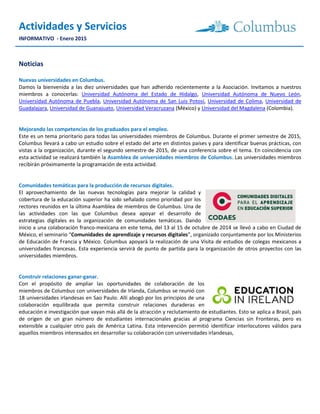 Actividades y Servicios
INFORMATIVO - Enero 2015
Noticias
Nuevas universidades en Columbus.
Damos la bienvenida a las diez universidades que han adherido recientemente a la Asociación. Invitamos a nuestros
miembros a conocerlas: Universidad Autónoma del Estado de Hidalgo, Universidad Autónoma de Nuevo León,
Universidad Autónoma de Puebla, Universidad Autónoma de San Luis Potosí, Universidad de Colima, Universidad de
Guadalajara, Universidad de Guanajuato, Universidad Veracruzana (México) y Universidad del Magdalena (Colombia).
Mejorando las competencias de los graduados para el empleo.
Este es un tema prioritario para todas las universidades miembros de Columbus. Durante el primer semestre de 2015,
Columbus llevará a cabo un estudio sobre el estado del arte en distintos países y para identificar buenas prácticas, con
vistas a la organización, durante el segundo semestre de 2015, de una conferencia sobre el tema. En coincidencia con
esta actividad se realizará también la Asamblea de universidades miembros de Columbus. Las universidades miembros
recibirán próximamente la programación de esta actividad.
Comunidades temáticas para la producción de recursos digitales.
El aprovechamiento de las nuevas tecnologías para mejorar la calidad y
cobertura de la educación superior ha sido señalado como prioridad por los
rectores reunidos en la última Asamblea de miembros de Columbus. Una de
las actividades con las que Columbus desea apoyar el desarrollo de
estrategias digitales es la organización de comunidades temáticas. Dando
inicio a una colaboración franco-mexicana en este tema, del 13 al 15 de octubre de 2014 se llevó a cabo en Ciudad de
México, el seminario “Comunidades de aprendizaje y recursos digitales”, organizado conjuntamente por los Ministerios
de Educación de Francia y México. Columbus apoyará la realización de una Visita de estudios de colegas mexicanos a
universidades francesas. Esta experiencia servirá de punto de partida para la organización de otros proyectos con las
universidades miembros.
Construir relaciones ganar-ganar.
Con el propósito de ampliar las oportunidades de colaboración de los
miembros de Columbus con universidades de Irlanda, Columbus se reunió con
18 universidades irlandesas en Sao Paulo. Allí abogó por los principios de una
colaboración equilibrada que permita construir relaciones duraderas en
educación e investigación que vayan más allá de la atracción y reclutamiento de estudiantes. Esto se aplica a Brasil, país
de origen de un gran número de estudiantes internacionales gracias al programa Ciencias sin Fronteras, pero es
extensible a cualquier otro país de América Latina. Esta intervención permitió identificar interlocutores válidos para
aquellos miembros interesados en desarrollar su colaboración con universidades irlandesas,
 