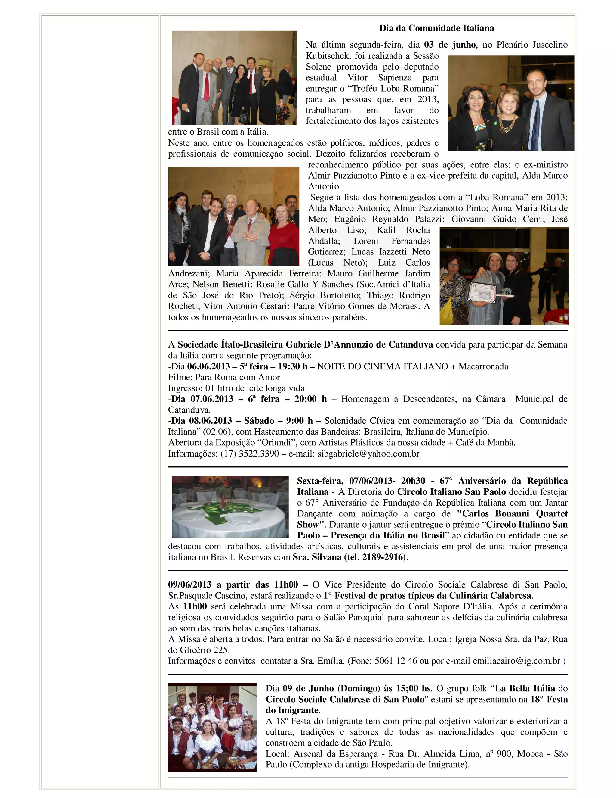 Dia da Comunidade Italiana
Na última segunda-feira, dia 03 de junho, no Plenário Juscelino
Kubitschek, foi realizada a Sessão
Solene promovida pelo deputado
estadual Vitor Sapienza para
entregar o “Troféu Loba Romana”
para as pessoas que, em 2013,
trabalharam em favor do
fortalecimento dos laços existentes
entre o Brasil com a Itália.
Neste ano, entre os homenageados estão políticos, médicos, padres e
profissionais de comunicação social. Dezoito felizardos receberam o
reconhecimento público por suas ações, entre elas: o ex-ministro
Almir Pazzianotto Pinto e a ex-vice-prefeita da capital, Alda Marco
Antonio.
Segue a lista dos homenageados com a “Loba Romana” em 2013:
Alda Marco Antonio; Almir Pazzianotto Pinto; Anna Maria Rita de
Meo; Eugênio Reynaldo Palazzi; Giovanni Guido Cerri; José
Alberto Liso; Kalil Rocha
Abdalla; Loreni Fernandes
Gutierrez; Lucas Iazzetti Neto
(Lucas Neto); Luiz Carlos
Andrezani; Maria Aparecida Ferreira; Mauro Guilherme Jardim
Arce; Nelson Benetti; Rosalie Gallo Y Sanches (Soc.Amici d’Italia
de São José do Rio Preto); Sérgio Bortoletto; Thiago Rodrigo
Rocheti; Vitor Antonio Cestari; Padre Vitório Gomes de Moraes. A
todos os homenageados os nossos sinceros parabéns.
A Sociedade Ítalo-Brasileira Gabriele D’Annunzio de Catanduva convida para participar da Semana
da Itália com a seguinte programação:
-Dia 06.06.2013 – 5ª feira – 19:30 h – NOITE DO CINEMA ITALIANO + Macarronada
Filme: Para Roma com Amor
Ingresso: 01 litro de leite longa vida
-Dia 07.06.2013 – 6ª feira – 20:00 h – Homenagem a Descendentes, na Câmara Municipal de
Catanduva.
-Dia 08.06.2013 – Sábado – 9:00 h – Solenidade Cívica em comemoração ao “Dia da Comunidade
Italiana” (02.06), com Hasteamento das Bandeiras: Brasileira, Italiana do Município.
Abertura da Exposição “Oriundi”, com Artistas Plásticos da nossa cidade + Café da Manhã.
Informações: (17) 3522.3390 – e-mail: sibgabriele@yahoo.com.br
Sexta-feira, 07/06/2013- 20h30 - 67° Aniversário da República
Italiana - A Diretoria do Circolo Italiano San Paolo decidiu festejar
o 67° Aniversário de Fundação da República Italiana com um Jantar
Dançante com animação a cargo de "Carlos Bonanni Quartet
Show". Durante o jantar será entregue o prêmio “Circolo Italiano San
Paolo – Presença da Itália no Brasil” ao cidadão ou entidade que se
destacou com trabalhos, atividades artísticas, culturais e assistenciais em prol de uma maior presença
italiana no Brasil. Reservas com Sra. Silvana (tel. 2189-2916).
09/06/2013 a partir das 11h00 – O Vice Presidente do Circolo Sociale Calabrese di San Paolo,
Sr.Pasquale Cascino, estará realizando o 1° Festival de pratos típicos da Culinária Calabresa.
As 11h00 será celebrada uma Missa com a participação do Coral Sapore D'Itália. Após a cerimônia
religiosa os convidados seguirão para o Salão Paroquial para saborear as delícias da culinária calabresa
ao som das mais belas canções italianas.
A Missa é aberta a todos. Para entrar no Salão é necessário convite. Local: Igreja Nossa Sra. da Paz, Rua
do Glicério 225.
Informações e convites contatar a Sra. Emília, (Fone: 5061 12 46 ou por e-mail emiliacairo@ig.com.br )
Dia 09 de Junho (Domingo) às 15;00 hs. O grupo folk “La Bella Itália do
Circolo Sociale Calabrese di San Paolo” estará se apresentando na 18° Festa
do Imigrante.
A 18ª Festa do Imigrante tem com principal objetivo valorizar e exteriorizar a
cultura, tradições e sabores de todas as nacionalidades que compõem e
constroem a cidade de São Paulo.
Local: Arsenal da Esperança - Rua Dr. Almeida Lima, nº 900, Mooca - São
Paulo (Complexo da antiga Hospedaria de Imigrante).
 