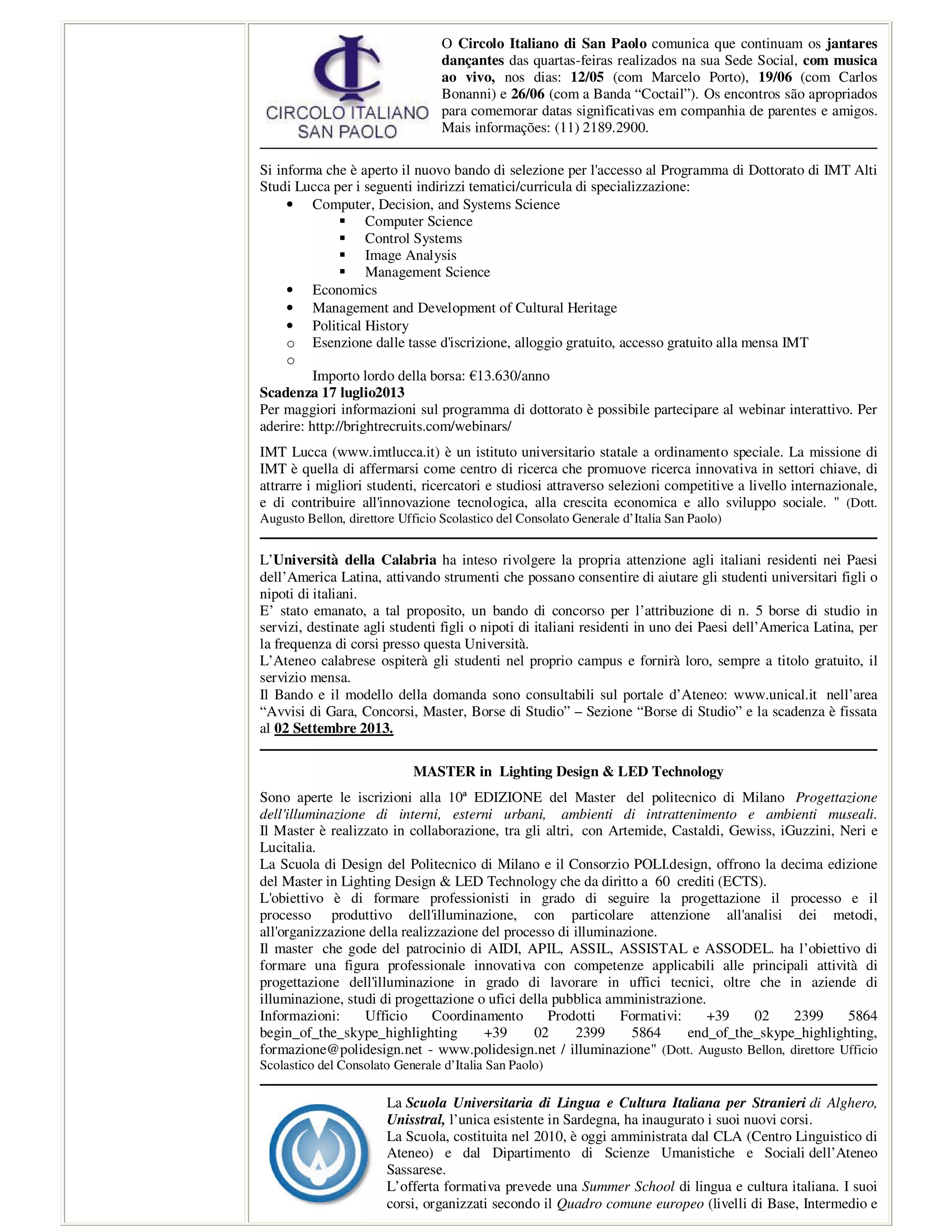 O Circolo Italiano di San Paolo comunica que continuam os jantares
dançantes das quartas-feiras realizados na sua Sede Social, com musica
ao vivo, nos dias: 12/05 (com Marcelo Porto), 19/06 (com Carlos
Bonanni) e 26/06 (com a Banda “Coctail”). Os encontros são apropriados
para comemorar datas significativas em companhia de parentes e amigos.
Mais informações: (11) 2189.2900.
Si informa che è aperto il nuovo bando di selezione per l'accesso al Programma di Dottorato di IMT Alti
Studi Lucca per i seguenti indirizzi tematici/curricula di specializzazione:
• Computer, Decision, and Systems Science
Computer Science
Control Systems
Image Analysis
Management Science
• Economics
• Management and Development of Cultural Heritage
• Political History
o Esenzione dalle tasse d'iscrizione, alloggio gratuito, accesso gratuito alla mensa IMT
o
Importo lordo della borsa: €13.630/anno
Scadenza 17 luglio2013
Per maggiori informazioni sul programma di dottorato è possibile partecipare al webinar interattivo. Per
aderire: http://brightrecruits.com/webinars/
IMT Lucca (www.imtlucca.it) è un istituto universitario statale a ordinamento speciale. La missione di
IMT è quella di affermarsi come centro di ricerca che promuove ricerca innovativa in settori chiave, di
attrarre i migliori studenti, ricercatori e studiosi attraverso selezioni competitive a livello internazionale,
e di contribuire all'innovazione tecnologica, alla crescita economica e allo sviluppo sociale. " (Dott.
Augusto Bellon, direttore Ufficio Scolastico del Consolato Generale d’Italia San Paolo)
L’Università della Calabria ha inteso rivolgere la propria attenzione agli italiani residenti nei Paesi
dell’America Latina, attivando strumenti che possano consentire di aiutare gli studenti universitari figli o
nipoti di italiani.
E’ stato emanato, a tal proposito, un bando di concorso per l’attribuzione di n. 5 borse di studio in
servizi, destinate agli studenti figli o nipoti di italiani residenti in uno dei Paesi dell’America Latina, per
la frequenza di corsi presso questa Università.
L’Ateneo calabrese ospiterà gli studenti nel proprio campus e fornirà loro, sempre a titolo gratuito, il
servizio mensa.
Il Bando e il modello della domanda sono consultabili sul portale d’Ateneo: www.unical.it nell’area
“Avvisi di Gara, Concorsi, Master, Borse di Studio” – Sezione “Borse di Studio” e la scadenza è fissata
al 02 Settembre 2013.
MASTER in Lighting Design & LED Technology
Sono aperte le iscrizioni alla 10ª EDIZIONE del Master del politecnico di Milano Progettazione
dell'illuminazione di interni, esterni urbani, ambienti di intrattenimento e ambienti museali.
Il Master è realizzato in collaborazione, tra gli altri, con Artemide, Castaldi, Gewiss, iGuzzini, Neri e
Lucitalia.
La Scuola di Design del Politecnico di Milano e il Consorzio POLI.design, offrono la decima edizione
del Master in Lighting Design & LED Technology che da diritto a 60 crediti (ECTS).
L'obiettivo è di formare professionisti in grado di seguire la progettazione il processo e il
processo produttivo dell'illuminazione, con particolare attenzione all'analisi dei metodi,
all'organizzazione della realizzazione del processo di illuminazione.
Il master che gode del patrocinio di AIDI, APIL, ASSIL, ASSISTAL e ASSODEL. ha l’obiettivo di
formare una figura professionale innovativa con competenze applicabili alle principali attività di
progettazione dell'illuminazione in grado di lavorare in uffici tecnici, oltre che in aziende di
illuminazione, studi di progettazione o ufici della pubblica amministrazione.
Informazioni: Ufficio Coordinamento Prodotti Formativi: +39 02 2399 5864
begin_of_the_skype_highlighting +39 02 2399 5864 end_of_the_skype_highlighting,
formazione@polidesign.net - www.polidesign.net / illuminazione" (Dott. Augusto Bellon, direttore Ufficio
Scolastico del Consolato Generale d’Italia San Paolo)
La Scuola Universitaria di Lingua e Cultura Italiana per Stranieri di Alghero,
Unisstral, l’unica esistente in Sardegna, ha inaugurato i suoi nuovi corsi.
La Scuola, costituita nel 2010, è oggi amministrata dal CLA (Centro Linguistico di
Ateneo) e dal Dipartimento di Scienze Umanistiche e Sociali dell’Ateneo
Sassarese.
L’offerta formativa prevede una Summer School di lingua e cultura italiana. I suoi
corsi, organizzati secondo il Quadro comune europeo (livelli di Base, Intermedio e
 