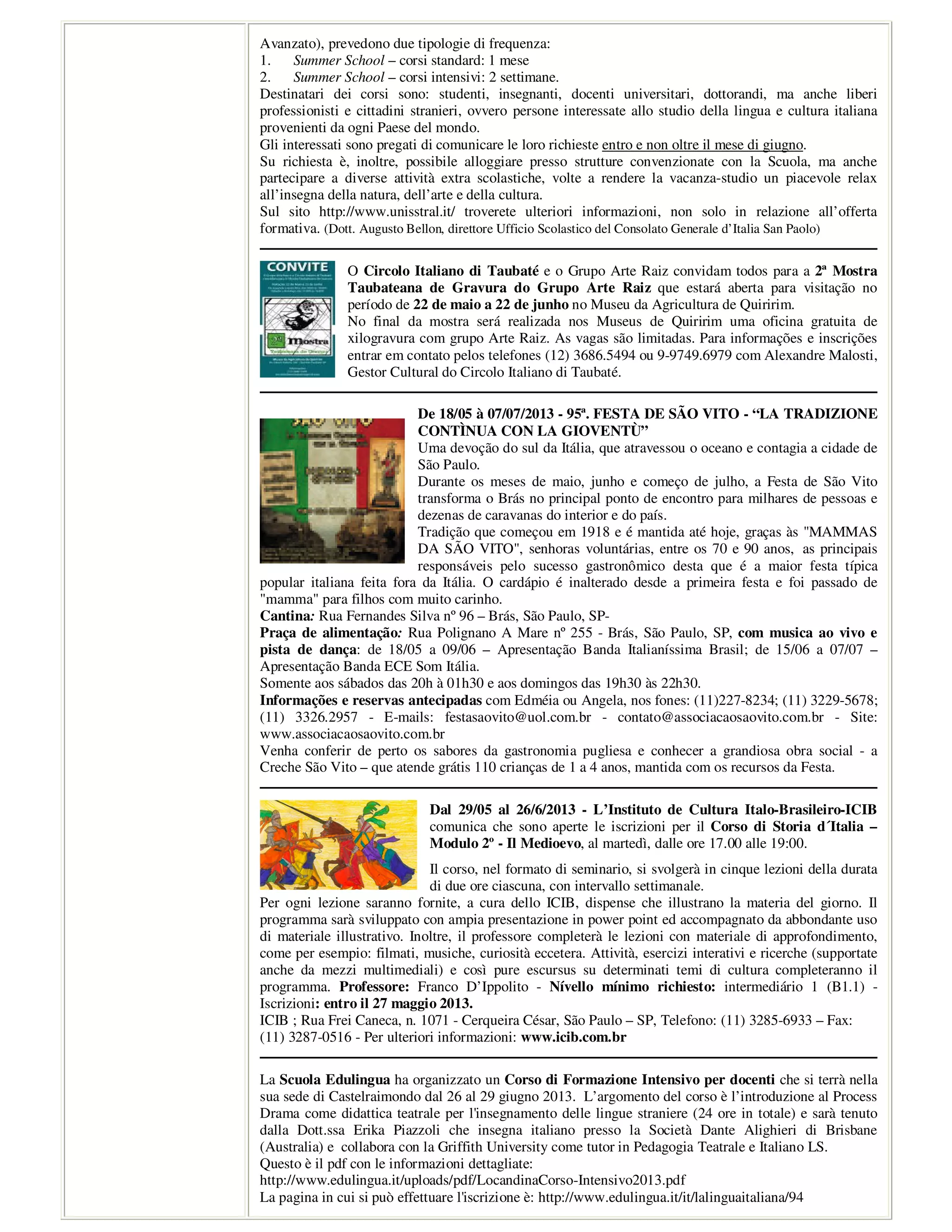 Avanzato), prevedono due tipologie di frequenza:
1. Summer School – corsi standard: 1 mese
2. Summer School – corsi intensivi: 2 settimane.
Destinatari dei corsi sono: studenti, insegnanti, docenti universitari, dottorandi, ma anche liberi
professionisti e cittadini stranieri, ovvero persone interessate allo studio della lingua e cultura italiana
provenienti da ogni Paese del mondo.
Gli interessati sono pregati di comunicare le loro richieste entro e non oltre il mese di giugno.
Su richiesta è, inoltre, possibile alloggiare presso strutture convenzionate con la Scuola, ma anche
partecipare a diverse attività extra scolastiche, volte a rendere la vacanza-studio un piacevole relax
all’insegna della natura, dell’arte e della cultura.
Sul sito http://www.unisstral.it/ troverete ulteriori informazioni, non solo in relazione all’offerta
formativa. (Dott. Augusto Bellon, direttore Ufficio Scolastico del Consolato Generale d’Italia San Paolo)
O Circolo Italiano di Taubaté e o Grupo Arte Raiz convidam todos para a 2ª Mostra
Taubateana de Gravura do Grupo Arte Raiz que estará aberta para visitação no
período de 22 de maio a 22 de junho no Museu da Agricultura de Quiririm.
No final da mostra será realizada nos Museus de Quiririm uma oficina gratuita de
xilogravura com grupo Arte Raiz. As vagas são limitadas. Para informações e inscrições
entrar em contato pelos telefones (12) 3686.5494 ou 9-9749.6979 com Alexandre Malosti,
Gestor Cultural do Circolo Italiano di Taubaté.
De 18/05 à 07/07/2013 - 95ª. FESTA DE SÃO VITO - “LA TRADIZIONE
CONTÌNUA CON LA GIOVENTÙ”
Uma devoção do sul da Itália, que atravessou o oceano e contagia a cidade de
São Paulo.
Durante os meses de maio, junho e começo de julho, a Festa de São Vito
transforma o Brás no principal ponto de encontro para milhares de pessoas e
dezenas de caravanas do interior e do país.
Tradição que começou em 1918 e é mantida até hoje, graças às "MAMMAS
DA SÃO VITO", senhoras voluntárias, entre os 70 e 90 anos, as principais
responsáveis pelo sucesso gastronômico desta que é a maior festa típica
popular italiana feita fora da Itália. O cardápio é inalterado desde a primeira festa e foi passado de
"mamma" para filhos com muito carinho.
Cantina: Rua Fernandes Silva nº 96 – Brás, São Paulo, SP-
Praça de alimentação: Rua Polignano A Mare nº 255 - Brás, São Paulo, SP, com musica ao vivo e
pista de dança: de 18/05 a 09/06 – Apresentação Banda Italianíssima Brasil; de 15/06 a 07/07 –
Apresentação Banda ECE Som Itália.
Somente aos sábados das 20h à 01h30 e aos domingos das 19h30 às 22h30.
Informações e reservas antecipadas com Edméia ou Angela, nos fones: (11)227-8234; (11) 3229-5678;
(11) 3326.2957 - E-mails: festasaovito@uol.com.br - contato@associacaosaovito.com.br - Site:
www.associacaosaovito.com.br
Venha conferir de perto os sabores da gastronomia pugliesa e conhecer a grandiosa obra social - a
Creche São Vito – que atende grátis 110 crianças de 1 a 4 anos, mantida com os recursos da Festa.
Dal 29/05 al 26/6/2013 - L’Instituto de Cultura Italo-Brasileiro-ICIB
comunica che sono aperte le iscrizioni per il Corso di Storia d´Italia –
Modulo 2º - Il Medioevo, al martedì, dalle ore 17.00 alle 19:00.
Il corso, nel formato di seminario, si svolgerà in cinque lezioni della durata
di due ore ciascuna, con intervallo settimanale.
Per ogni lezione saranno fornite, a cura dello ICIB, dispense che illustrano la materia del giorno. Il
programma sarà sviluppato con ampia presentazione in power point ed accompagnato da abbondante uso
di materiale illustrativo. Inoltre, il professore completerà le lezioni con materiale di approfondimento,
come per esempio: filmati, musiche, curiosità eccetera. Attività, esercizi interativi e ricerche (supportate
anche da mezzi multimediali) e così pure escursus su determinati temi di cultura completeranno il
programma. Professore: Franco D’Ippolito - Nívello mínimo richiesto: intermediário 1 (B1.1) -
Iscrizioni: entro il 27 maggio 2013.
ICIB ; Rua Frei Caneca, n. 1071 - Cerqueira César, São Paulo – SP, Telefono: (11) 3285-6933 – Fax:
(11) 3287-0516 - Per ulteriori informazioni: www.icib.com.br
La Scuola Edulingua ha organizzato un Corso di Formazione Intensivo per docenti che si terrà nella
sua sede di Castelraimondo dal 26 al 29 giugno 2013. L’argomento del corso è l’introduzione al Process
Drama come didattica teatrale per l'insegnamento delle lingue straniere (24 ore in totale) e sarà tenuto
dalla Dott.ssa Erika Piazzoli che insegna italiano presso la Società Dante Alighieri di Brisbane
(Australia) e collabora con la Griffith University come tutor in Pedagogia Teatrale e Italiano LS.
Questo è il pdf con le informazioni dettagliate:
http://www.edulingua.it/uploads/pdf/LocandinaCorso-Intensivo2013.pdf
La pagina in cui si può effettuare l'iscrizione è: http://www.edulingua.it/it/lalinguaitaliana/94
 