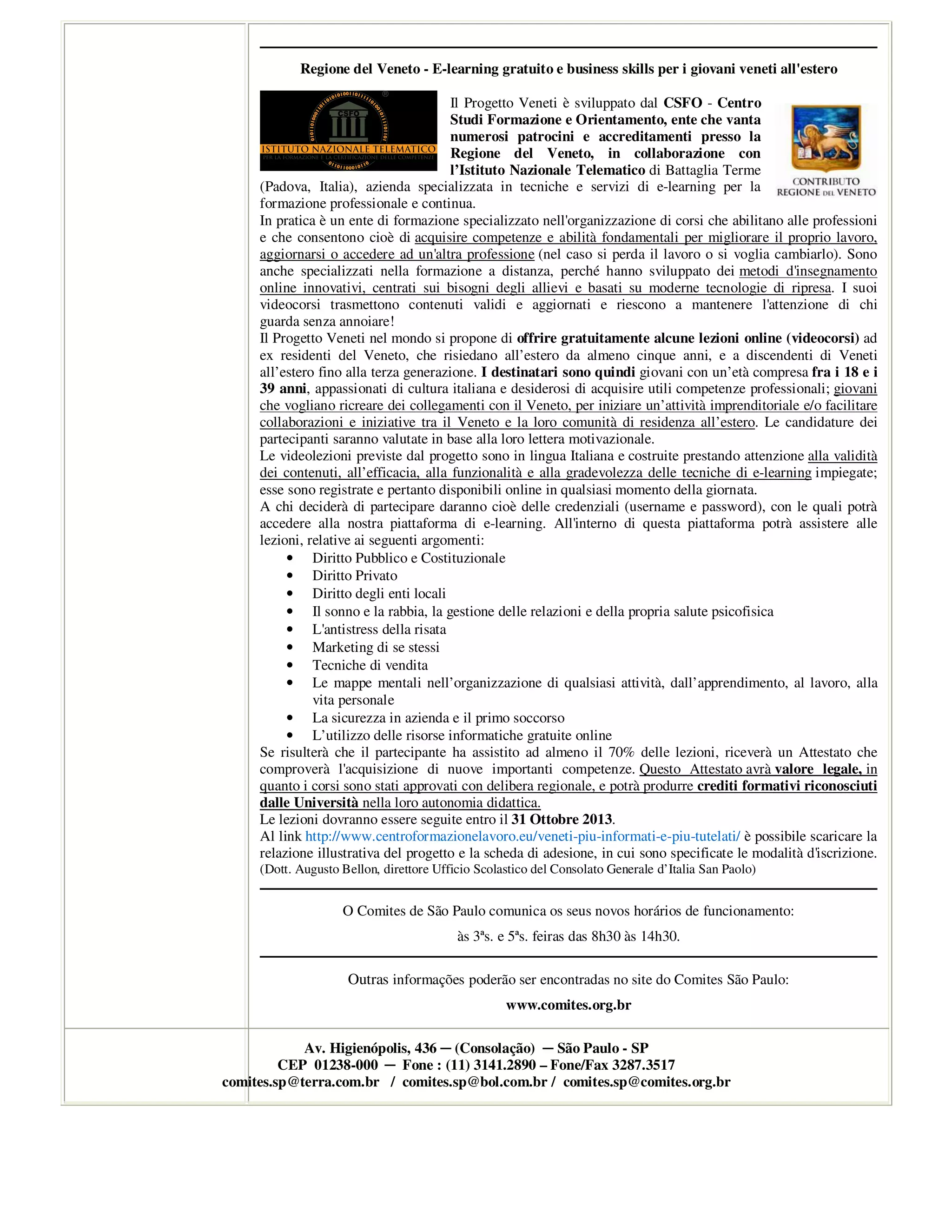 Regione del Veneto - E-learning gratuito e business skills per i giovani veneti all'estero
Il Progetto Veneti è sviluppato dal CSFO - Centro
Studi Formazione e Orientamento, ente che vanta
numerosi patrocini e accreditamenti presso la
Regione del Veneto, in collaborazione con
l’Istituto Nazionale Telematico di Battaglia Terme
(Padova, Italia), azienda specializzata in tecniche e servizi di e-learning per la
formazione professionale e continua.
In pratica è un ente di formazione specializzato nell'organizzazione di corsi che abilitano alle professioni
e che consentono cioè di acquisire competenze e abilità fondamentali per migliorare il proprio lavoro,
aggiornarsi o accedere ad un'altra professione (nel caso si perda il lavoro o si voglia cambiarlo). Sono
anche specializzati nella formazione a distanza, perché hanno sviluppato dei metodi d'insegnamento
online innovativi, centrati sui bisogni degli allievi e basati su moderne tecnologie di ripresa. I suoi
videocorsi trasmettono contenuti validi e aggiornati e riescono a mantenere l'attenzione di chi
guarda senza annoiare!
Il Progetto Veneti nel mondo si propone di offrire gratuitamente alcune lezioni online (videocorsi) ad
ex residenti del Veneto, che risiedano all’estero da almeno cinque anni, e a discendenti di Veneti
all’estero fino alla terza generazione. I destinatari sono quindi giovani con un’età compresa fra i 18 e i
39 anni, appassionati di cultura italiana e desiderosi di acquisire utili competenze professionali; giovani
che vogliano ricreare dei collegamenti con il Veneto, per iniziare un’attività imprenditoriale e/o facilitare
collaborazioni e iniziative tra il Veneto e la loro comunità di residenza all’estero. Le candidature dei
partecipanti saranno valutate in base alla loro lettera motivazionale.
Le videolezioni previste dal progetto sono in lingua Italiana e costruite prestando attenzione alla validità
dei contenuti, all’efficacia, alla funzionalità e alla gradevolezza delle tecniche di e-learning impiegate;
esse sono registrate e pertanto disponibili online in qualsiasi momento della giornata.
A chi deciderà di partecipare daranno cioè delle credenziali (username e password), con le quali potrà
accedere alla nostra piattaforma di e-learning. All'interno di questa piattaforma potrà assistere alle
lezioni, relative ai seguenti argomenti:
• Diritto Pubblico e Costituzionale
• Diritto Privato
• Diritto degli enti locali
• Il sonno e la rabbia, la gestione delle relazioni e della propria salute psicofisica
• L'antistress della risata
• Marketing di se stessi
• Tecniche di vendita
• Le mappe mentali nell’organizzazione di qualsiasi attività, dall’apprendimento, al lavoro, alla
vita personale
• La sicurezza in azienda e il primo soccorso
• L’utilizzo delle risorse informatiche gratuite online
Se risulterà che il partecipante ha assistito ad almeno il 70% delle lezioni, riceverà un Attestato che
comproverà l'acquisizione di nuove importanti competenze. Questo Attestato avrà valore legale, in
quanto i corsi sono stati approvati con delibera regionale, e potrà produrre crediti formativi riconosciuti
dalle Università nella loro autonomia didattica.
Le lezioni dovranno essere seguite entro il 31 Ottobre 2013.
Al link http://www.centroformazionelavoro.eu/veneti-piu-informati-e-piu-tutelati/ è possibile scaricare la
relazione illustrativa del progetto e la scheda di adesione, in cui sono specificate le modalità d'iscrizione.
(Dott. Augusto Bellon, direttore Ufficio Scolastico del Consolato Generale d’Italia San Paolo)
O Comites de São Paulo comunica os seus novos horários de funcionamento:
às 3ªs. e 5ªs. feiras das 8h30 às 14h30.
Outras informações poderão ser encontradas no site do Comites São Paulo:
www.comites.org.br
Av. Higienópolis, 436 ─ (Consolação) ─ São Paulo - SP
CEP 01238-000 ─ Fone : (11) 3141.2890 – Fone/Fax 3287.3517
comites.sp@terra.com.br / comites.sp@bol.com.br / comites.sp@comites.org.br
 
