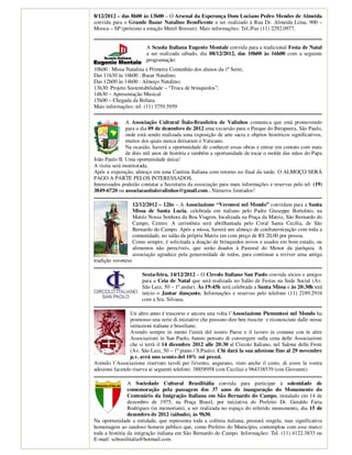 8/12/2012 – das 8h00 às 13h00 – O Arsenal da Esperança Dom Luciano Pedro Mendes de Almeida
convida para o Grande Bazar Natalino Beneficente a ser realizado à Rua Dr. Almeida Lima, 900 –
Mooca – SP (próximo a estação Metrô Bresser). Mais informações: Tel./Fax (11) 2292.0977.


                        A Scuola Italiana Eugenio Montale convida para a tradicional Festa de Natal
                        a ser realizada sábado, dia 08/12/2012, das 10h00 às 16h00 com a seguinte
                        programação:
10h00 : Missa Natalina e Primeira Comunhão dos alunos da 1ª Serie;
Das 11h30 às 16h00 : Bazar Natalino;
Das 12h00 às 14h00 : Almoço Natalino;
13h30: Projeto Sustentabilidade – “Troca de brinquedos”;
14h30 – Apresentação Musical
15h00 – Chegada da Befana
Mais informações: tel. (11) 3759.5959

               A Associação Cultural Ítalo-Brasileira de Valinhos comunica que está promovendo
               para o dia 09 de dezembro de 2012 uma excursão para o Parque do Ibirapuera, São Paulo,
               onde está sendo realizada uma exposição de arte sacra e objetos históricos significativos,
               muitos dos quais nunca deixaram o Vaticano.
               Na ocasião, haverá a oportunidade de conhecer essas obras e entrar em contato com mais
               de dois mil anos de história e também a oportunidade de tocar o molde das mãos do Papa
João Paulo II. Uma oportunidade única!
A visita será monitorada.
Após a exposição, almoço em uma Cantina Italiana com retorno no final da tarde. O ALMOÇO SERÁ
PAGO A PARTE PELOS INTERESSADOS.
Interessados poderão contatar a Secretaria da associação para mais informações e reservas pelo tel. (19)
3849-6720 ou associacaoitalovalinhos@gmail.com . Números limitados!

                  12/12/2012 – 12hs – A Associazione “Veronesi nel Mondo” convidam para a Santa
                  Missa de Santa Lucia, celebrada em italiano pelo Padre Giuseppe Bortolato, na
                  Matriz Nossa Senhora da Boa Viagem, localizada na Praça da Matriz, São Bernardo do
                  Campo, Centro. A cerimônia será abrilhantada pelo Coral Santa Cecília, de São
                  Bernardo do Campo. Após a missa, haverá um almoço de confraternização com toda a
                  comunidade, no salão da própria Matriz em com preço de R$ 20,00 por pessoa.
                  Como sempre, é solicitada a doação de brinquedos novos e usados em bom estado, ou
                  alimentos não perecíveis, que serão doados à Pastoral do Menor da paróquia. A
                  associação agradece pela generosidade de todos, para continuar a reviver uma antiga
tradição veronese.

                      Sexta-feira, 14/12/2012 – O Circolo Italiano San Paolo convida sócios e amigos
                      para a Ceia de Natal que será realizada no Salão de Festas na Sede Social (Av.
                      São Luiz, 50 – 1º andar). Às 19:45h será celebrada a Santa Missa e às 20:30h terá
                      início o Jantar dançante. Informações e reservas pelo telefone (11) 2189.2916
                      com a Sra. Silvana.

                Un altro anno é trascorso e ancora una volta l’Associazione Piemontesi nel Mondo ha
                promosso una serie di iniziative che possono dire ben riuscite e riconosciute dalle stesse
                istituzioni italiane e brasiliane.
                Avendo sempre in mente l'unità del nostro Paese e il lavoro in comune con le altre
                Associazioni in San Paolo, hanno pensato di convergere sulla cena delle Associazioni
                che si terrà il 14 dicembre 2012 alle 20:30 al Circolo Italiano, nel Salone delle Feste
                (Av. São Luiz, 50 – 1º piano / S.Paulo). Chi dará la sua adesione fino al 29 novembre
                p.v. avrá uno sconto del 10% sui prezzi.
Avendo l’Associazione riservato tavoli per l'evento, augurano, visto anche il costo, di avere la vostra
adesione facendo riserva ai seguenti telefoni: 38858958 (con Cecilia) e 964338539 (con Giovanni).

                A Sociedade Cultural Brasilitália convida para participar à solenidade de
                comemoração pela passagem dos 37 anos de inauguração do Monumento do
                Centenário da Imigração Italiana em São Bernardo do Campo, instalado em 14 de
                dezembro de 1975, na Praça Brasil, por iniciativa do Prefeito Dr. Geraldo Faria
                Rodrigues (in memoriam), a ser realizada no espaço do referido monumento, dia 15 de
                dezembro de 2012 (sábado), às 9h30.
Na oportunidade a entidade, que representa toda a colônia italiana, prestará singela, mas significativa
homenagem ao saudoso homem público que, como Prefeito do Município, contemplou com esse marco
toda a história da imigração italiana em São Bernardo do Campo. Informações: Tel. (11) 4122.3833 ou
E-mail: scbrasilitalia@hotmail.com
 