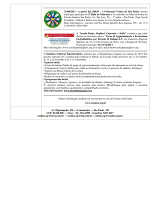 31/08/2013 – a partir das 20h30 – A Federação Veneta de São Paulo convida
todos para participar do 3º Baile de Máscaras a ser realizado no Salão de Festas do
Circolo Italiano San Paolo, Av. São Luis, 50 – 1º andar – São Paulo. Traje Social
Completo + Máscara. Jantar com música ao vivo, bebidas inclusas.
Mais informações e convites com Sra. Bruna Spinelli, Rua Augusta, 795 – tel: (11)
3120-6944 / 3258-3840
A “Scuola Dante Alighieri Camerino – Itália” comunica que estão
abertas as inscrições para o “Corso di Aggiornamento e Formazione
Glottodidattica per Docenti di Italiano LS, em Camerino (Regione
Marche), de 10 a 21 de fevereiro de 2014, com a duração de 50 horas.
Prazo para inscrição: até 31/12/2013.
Mais informações: www.scuoladantealighieri.org ou e-mail: direzione@scuoladantealighieri.org
O Instituto Cultural Ítalo-Brasileiro informa que a Mondolingua organiza no outono de 2013 três
pacotes especiais de 2 semanas para explorar as belezas da Toscana. Datas possíveis: de 7 a 18 outubro,
de 11 a 22 novembro e de 3 a 13 dezembro.
O pacote inclui:
• Curso de italiano Padrão de grupo de aproximadamente 4 horas por dia adequado ao nível do aluno;
• Transporte de trem e/o ônibus para todas as destinações (exceto os passeios de sábado e domingo);
• Ingresso ao Museo Fattori de Livorno;
• Degustação de vinhos na Cantina del Brunello em Siena;
Durante as excursões, os alunos serão acompanhados por professores da escola.
O programa não incluí:
• Alojamento; Almoços e jantares; As atividades de sábado e domingo; E outras eventuais despesas
E’ possível também reservar para somente uma semana. Mondolingua pode ajudar a encontrar
alojamentos com famílias, apartamentos compartilhados ou hotéis.
Mais informações: www.mondolinguapisa.org
Outras informações poderão ser encontradas no site do Comites São Paulo:
www.comites.org.br
Av. Higienópolis, 436 ─ (Consolação) ─ São Paulo - SP
CEP 01238-000 ─ Fone : (11) 3141.2890 – Fone/Fax 3287.3517
comites.sp@terra.com.br / comites.sp@bol.com.br / comites.sp@comites.org.br
 