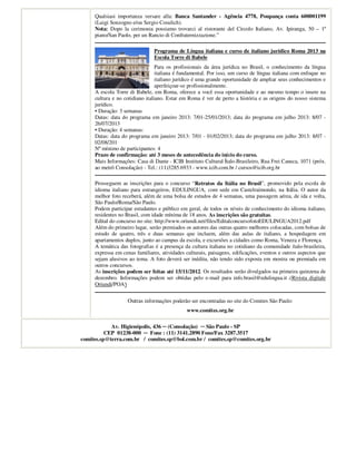 Qualsiasi importanza versare alla: Banca Santander - Agência 4778, Poupança conta 600001199
     (Luigi Sonzogno e/ou Sergio Cosulich).
     Nota: Dopo la cerimonia possiamo trovarci al ristorante del Circolo Italiano, Av. Ipiranga, 50 – 1º
     piano/San Paolo, per un Rancio di Confraternizzazione.”

                               Programa de Língua italiana e curso de italiano jurídico Roma 2013 na
                               Escola Torre di Babele
                                 Para os profissionais da área jurídica no Brasil, o conhecimento da língua
                                 italiana é fundamental. Por isso, um curso de língua italiana com enfoque no
                                 italiano jurídico é uma grande oportunidade de ampliar seus conhecimentos e
                                 aperfeiçoar-se profissionalmente.
     A escola Torre di Babele, em Roma, oferece a você essa oportunidade e ao mesmo tempo o insere na
     cultura e no cotidiano italiano. Estar em Roma é ver de perto a história e as origens do nosso sistema
     jurídico.
     • Duração: 3 semanas
     Datas: data do programa em janeiro 2013: 7/01-25/01/2013; data do programa em julho 2013: 8/07 -
     26/07/2013
     • Duração: 4 semanas:
     Datas: data do programa em janeiro 2013: 7/01 - 01/02/2013; data do programa em julho 2013: 8/07 -
     02/08/201
     Nº mínimo de participantes: 4
     Prazo de confirmação: até 3 meses de antecedência do início do curso.
     Mais Informações: Casa di Dante - ICIB Instituto Cultural Ítalo-Brasileiro, Rua Frei Caneca, 1071 (próx.
     ao metrô Consolação) - Tel.: (11)3285.6933 - www.icib.com.br / cursos@icib.org.br

     Prosseguem as inscrições para o concurso “Retratos da Itália no Brasil”, promovido pela escola de
     idioma italiano para estrangeiros, EDULINGUA, com sede em Castelraimondo, na Itália. O autor da
     melhor foto receberá, além de uma bolsa de estudos de 4 semanas, uma passagem aérea, de ida e volta,
     São Paulo/Roma/São Paulo.
     Podem participar estudantes e público em geral, de todos os níveis de conhecimento do idioma italiano,
     residentes no Brasil, com idade mínima de 18 anos. As inscrições são gratuitas.
     Edital do concurso no site: http://www.oriundi.net/files/EditalconcursofotoEDULINGUA2012.pdf
     Além do primeiro lugar, serão premiados os autores das outras quatro melhores colocadas, com bolsas de
     estudo de quatro, três e duas semanas que incluem, além das aulas de italiano, a hospedagem em
     apartamentos duplos, junto ao campus da escola, e excursões a cidades como Roma, Veneza e Florença.
     A temática das fotografias é a presença da cultura italiana no cotidiano da comunidade ítalo-brasileira,
     expressa em cenas familiares, atividades culturais, paisagens, edificações, eventos e outros aspectos que
     sejam alusivos ao tema. A foto deverá ser inédita, não tendo sido exposta em mostra ou premiada em
     outros concursos.
     As inscrições podem ser feitas até 15/11/2012. Os resultados serão divulgados na primeira quinzena de
     dezembro. Informações podem ser obtidas pelo e-mail para info.brasil@edulingua.it .(Rivista digitale
     Oriundi/POA)


                   Outras informações poderão ser encontradas no site do Comites São Paulo:
                                              www.comites.org.br

            Av. Higienópolis, 436 ─ (Consolação) ─ São Paulo - SP
          CEP 01238-000 ─ Fone : (11) 3141.2890 Fone/Fax 3287.3517
comites.sp@terra.com.br / comites.sp@bol.com.br / comites.sp@comites.org.br
 