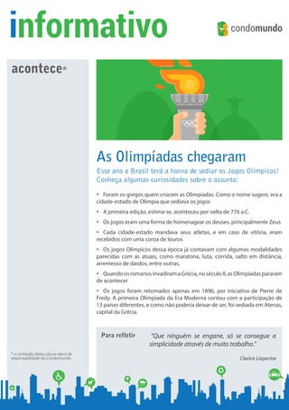 Para refletir “Que ninguém se engane, só se consegue a
simplicidade através de muito trabalho.”
Clarice Lispector
informativo
acontece*
* o conteúdo desta coluna não é de
responsabilidade do Condomundo
As Olimpíadas chegaram
Esse ano o Brasil terá a honra de sediar os Jogos Olímpicos!
Conheça algumas curiosidades sobre o assunto:
ƒƒ Foram os gregos quem criaram as Olimpíadas. Como o nome sugere, era a
cidade-estado de Olímpia que sediava os jogos
ƒƒ A primeira edição, estima-se, aconteceu por volta de 776 a.C.
ƒƒ Os jogos eram uma forma de homenagear os deuses, principalmente Zeus
ƒƒ Cada cidade-estado mandava seus atletas, e em caso de vitória, eram
recebidos com uma coroa de louros
ƒƒ Os jogos Olímpicos dessa época já contavam com algumas modalidades
parecidas com as atuais, como maratona, luta, corrida, salto em distância,
arremesso de dardos, entre outras.
ƒƒ QuandoosromanosinvadiramaGrécia,noséculoII,asOlimpíadaspararam
de acontecer
ƒƒ Os jogos foram retomados apenas em 1896, por iniciativa de Pierre de
Fredy. A primeira Olimpíada da Era Moderna contou com a participação de
13 países diferentes, e como não poderia deixar de ser, foi sediada em Atenas,
capital da Grécia.
Edição 27
Digite aqui o nome do seu condomínio
www.condomundo.com.br/seucondominio
Digite aqui tudo o que
acontece no seu
condomínio.
Exemplos:
- Data de Assembleia
- Ocorrências
- Obras
- Avisos
- Itens do Regulamento
Interno
- Funcionário do Mês
- Dicas
- Mensagens
- Etc.
 