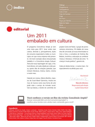 Diálogo ...................................................3
         índice                                                                                      Programe-se.............................................3
                                                                                                     Transparência ...........................................3
                                                                                                     Cara a Cara .............................................4
                                                                                                     Caso de Sucesso ......................................5
                                                                                                     Capa ............................................................. 6
                                                                                                     Em Foco ...................................................9
                                                                                                     Fique por Dentro ...................................10
                                                                                                     Rede do Saber........................................11
                                                                                                     Dicas ......................................................12
                                                                                                     Divirta-se ................................................12
         editorial
                                    Um 2011
                                    embalado em cultura
                                    O programa Consciência Ampla já tem                              projeto Canto de Natal, o grupo de jovens
                                    uma meta para 2011: levar ainda mais                             cantores emocionou 18 cidades de nossa
                                    cultura, diversão e, principalmente, lições                      área de concessão. Já nossa entrevistada no
                                    de consumo responsável a todos os muni-                          Cara a Cara, a contadora de histórias Bia
                                    cípios em que nossa empresa está presen-                         Bedran, incentiva a educação ao combinar
                                    te. Um bom exemplo desse entusiasmado                            música e literatura. A fórmula dá certo: “A
                                    trabalho é o Consciência Ampla Cultural.                         criança é muito poética”, garante ela.
                                    Tema de nossa reportagem de capa, o fes-
                                    tival oferece, em cada cidade por onde pas-                      Cada um destes temas – e outros mais – foi
                                    sa, quatro dias de atrações gratuitas, que                       especialmente escolhido para você.
                                    incluem literatura, música, teatro, cinema
                                    e muito mais.
                                                                                                                                                       Boa leitura!
                                    Falando em música, Márcio Bonﬁm, maes-
                                    tro do Coral Mané Garrincha, mostra em
                                    Caso de Sucesso como essa forma de arte                                                                 Marcelo Llévenes
                                    pode estar a serviço da inclusão social.                                                      Responsável pela Ampla
                                    Sob sua batuta, a bordo do caminhão do                                                                e pela Endesa Brasil




                                    Você conhece a versão on-line da revista Consciência Ampla?
                                    Acesse www.job360.com.br/conscienciaampla7 e
                                    conﬁra uma revista com ainda mais conteúdo para você!


Expediente
Publicação trimestral da Ampla. Criação e produção – Marketing Ampla: Denise Monteiro (Mtb.:21407), Erika Millan,
Patricia Gismonti e Pryscila Civelli; Projetos Sociais Ampla: Aladia Guerino, Cristiane Baena, Felipe Conti, Gislene Rodrigues
e Katia Ramos; Colaboração – Comunicação Externa e Responsabilidade Social Ampla: Janaína Vilella, Ana Paula Caporal e
Beatriz Stutzel; Reportagem – Ana Clara Werneck, Júlia Lomba, Maíra Gonçalves e Mariana Gouvêa. Coordenação Editorial
– Júlia Lomba. Edição – Eliane Levy de Souza. Projeto Gráﬁco e Diagramação: Casa do Cliente Comunicação 360º. Revisão:
Cristina Motta. Fotos: Adriano Cardozo, Ampla, Banco de Imagem Casa do Cliente e Humberto Souza.
 
