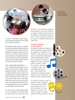 Nas fotos, meninas
                                                                                             conferem dicas de
                                                                                             consumo consciente e
                                                                                             jovens observam maquete
                                                                                             da exposição Visão Tátil




                                                 lembrança. “Gostei de fazer o brinquedo,
                                                 quero aprender a criar outros. Antes dis-
                                                 so, pintei um quadro. Estamos tendo um
                                                 dia diferente”, conta Ingrid Gonçalves de
                                                 Souza, 10 anos, que passou a tarde com
os clientes”, conta Beatriz Stutzel, especia-    um grupo do Colégio Castelo Branco,
lista em Responsabilidade Social da Ampla        onde estuda.
e coordenadora do projeto.
                                                 Consumo, cidadania
Os moradores ainda conferiram os quadros         e meio ambiente
do artista contemporâneo Geléia da Rocinha       As edições do Consciência Ampla Cul-
e a exposição Visão Tátil. Nesta mostra, são     tural de 2010 tiveram como novidade
apresentadas inovadoras maquetes de mo-          um programa de variedades ao vivo
numentos e de pontos turísticos do Rio de        chamado “Novas ideias para novos
Janeiro criadas pelo artista plástico Domi Ju-   ideais”. A atividade é comandada pelos
nior em três dimensões, para que deﬁcientes      atores Bernardo Mendes e Robson
visuais, por meio do toque, possam conhecer      Luy. De microfone em punho, a
esses pontos marcantes do Estado.                dupla falou de artes, consciência
                                                 cultural, questões ambien-
Com a aprovação dos clientes                     tais, consumo consciente
Com uma riqueza tão abrangente de ativi-         e cidadania, sempre com
dades, clientes de todas as idades e gostos      a participação ativa do pú-
aprovaram a iniciativa. “Sou professora e mi-    blico. “Nosso objetivo não é
nha paixão pela leitura está no sangue. Vim      só oferecer um evento para a popu-
especialmente para a palestra do Afonso Ro-      lação, mas trocar conhecimento e ex-
mano de Sant’Anna e trouxe comigo a Ana          periências de vida”, explica Ana Paula.
Luisa, minha neta de 2 anos”, revela Mirtes
Lessa, 48 anos, que esteve no Sesc em todos      O consumo consciente, mote do
os dias do Consciência Ampla Cultural, sem-      projeto e de todo o programa
pre acompanhada da menina, que explorou          Consciência Ampla, também
sua criatividade na oﬁcina de pintura.           esteve presente em um es-
                                                 tande educativo. Em uma
As crianças tiveram ainda a oportunidade         maquete que simula o con-
de criar brinquedos de material reciclá-         sumo de energia, as pessoas
vel, que puderam levar para casa como            puderam conferir com clareza e de

Papel reciclável de origem certiﬁcada                                                                              7
 